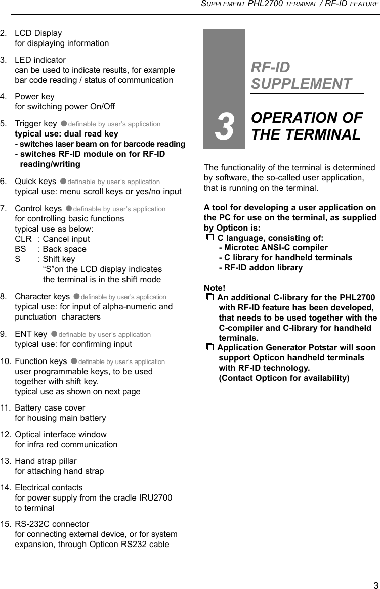 SUPPLEMENT PHL2700 TERMINAL / RF-ID FEATURE3The functionality of the terminal is determinedby software, the so-called user application,that is running on the terminal.A tool for developing a user application onthe PC for use on the terminal, as suppliedby Opticon is:C language, consisting of:- Microtec ANSI-C compiler- C library for handheld terminals- RF-ID addon libraryNote!An additional C-library for the PHL2700 with RF-ID feature has been developed,that needs to be used together with the C-compiler and C-library for handheld terminals.Application Generator Potstar will soonsupport Opticon handheld terminals with RF-ID technology.(Contact Opticon for availability)RF-IDSUPPLEMENTOPERATION OF THE TERMINAL32. LCD Displayfor displaying information3. LED indicatorcan be used to indicate results, for examplebar code reading / status of communication4. Power keyfor switching power On/Off5. Trigger key  definable by user’s applicationtypical use: dual read key- switches laser beam on for barcode reading- switches RF-ID module on for RF-ID reading/writing6. Quick keys  definable by user’s applicationtypical use: menu scroll keys or yes/no input 7. Control keys  definable by user’s applicationfor controlling basic functionstypical use as below:CLR : Cancel inputBS : Back spaceS : Shift key“S”on the LCD display indicates the terminal is in the shift mode8. Character keys  definable by user’s applicationtypical use: for input of alpha-numeric and punctuation  characters9. ENT key  definable by user’s applicationtypical use: for confirming input10. Function keys  definable by user’s applicationuser programmable keys, to be used together with shift key.typical use as shown on next page11. Battery case coverfor housing main battery12. Optical interface windowfor infra red communication13. Hand strap pillarfor attaching hand strap14. Electrical contactsfor power supply from the cradle IRU2700to terminal 15. RS-232C connectorfor connecting external device, or for systemexpansion, through Opticon RS232 cable