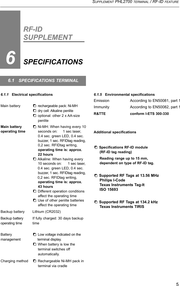 SUPPLEMENT PHL2700 TERMINAL / RF-ID FEATURE56.1.1   Electrical specificationsMain battery rechargeable pack: Ni-MHdry cell: Alkaline penliteoptional: other 2 x AA-size penliteMain battery Ni-MH: When having every 10operating time seconds on:     1 sec laser, 0.4 sec. green LED, 0.4 sec. buzzer, 1 sec. RFIDtag reading,0,2 sec. RFIDtag writing, operating time is: approx.22 hoursAlkaline: When having every 10 seconds on:      1 sec laser,0.4 sec. green LED, 0.4 sec. buzzer, 1 sec. RFIDtag reading,0,2 sec. RFIDtag writing,operating time is: approx. 43 hoursDifferent operation conditions affect the operating timeUse of other penlite batteries affect the operating timeBackup battery Lithium (CR2032)Backup battery  If fully charged: 30 days backup operating time timeBattery  Low voltage indicated on themanagement terminal display.When battery is low the terminal switches off automatically.Charging method Rechargeable Ni-MH pack in terminal via cradleRF-IDSUPPLEMENTSPECIFICATIONS66.1   SPECIFICATIONS TERMINAL6.1.5   Environmental specificationsEmission According to EN50081, part 1Immunity According to EN50082, part 1R&amp;TTE conform I-ETS 300-330Additional specificationsSpecifications RF-ID module (RF-ID tag reading)Reading range up to 15 mm,dependent on type of RF-ID tag.Supported RF Tags at 13.56 MHzPhilips I-CodeTexas Instruments Tag-ItISO 15693Supported RF Tags at 134.2 kHzTexas Instruments TIRIS