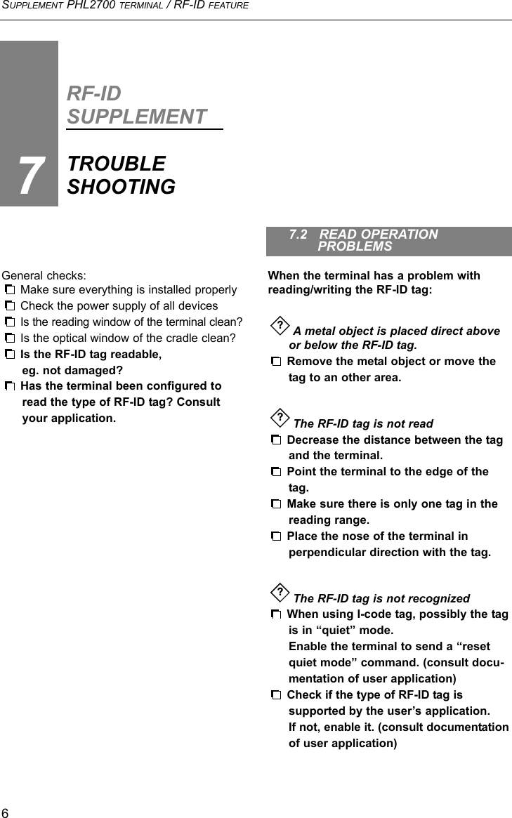 SUPPLEMENT PHL2700 TERMINAL / RF-ID FEATURE6RF-IDSUPPLEMENTTROUBLESHOOTING7General checks:Make sure everything is installed properlyCheck the power supply of all devices Is the reading window of the terminal clean?Is the optical window of the cradle clean?Is the RF-ID tag readable,eg. not damaged?Has the terminal been configured toread the type of RF-ID tag? Consultyour application.When the terminal has a problem withreading/writing the RF-ID tag:A metal object is placed direct above or below the RF-ID tag.Remove the metal object or move the tag to an other area.The RF-ID tag is not readDecrease the distance between the tagand the terminal.Point the terminal to the edge of the tag.Make sure there is only one tag in thereading range.Place the nose of the terminal in perpendicular direction with the tag.The RF-ID tag is not recognizedWhen using I-code tag, possibly the tag is in “quiet” mode. Enable the terminal to send a “reset quiet mode” command. (consult docu-mentation of user application)Check if the type of RF-ID tag issupported by the user’s application. If not, enable it. (consult documentationof user application)???7.2   READ OPERATION PROBLEMS