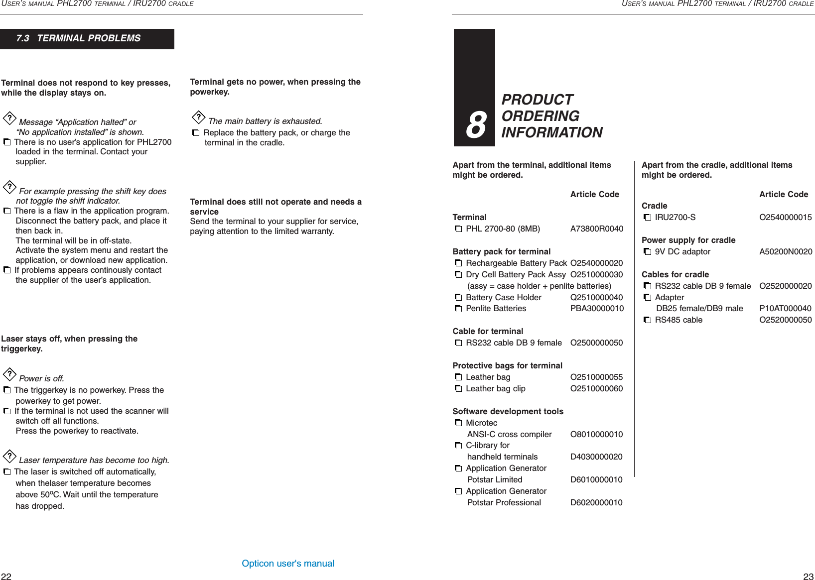 Opticon user&apos;s manualUSER’S MANUAL PHL2700 TERMINAL / IRU2700 CRADLE23Apart from the terminal, additional itemsmight be ordered.Article CodeTerminal PHL 2700-80 (8MB) A73800R0040Battery pack for terminalRechargeable Battery Pack O2540000020Dry Cell Battery Pack Assy O2510000030(assy = case holder + penlite batteries)Battery Case Holder Q2510000040Penlite Batteries PBA30000010Cable for terminalRS232 cable DB 9 female O2500000050Protective bags for terminalLeather bag O2510000055Leather bag clip O2510000060Software development toolsMicrotec ANSI-C cross compiler O8010000010C-library for handheld terminals D4030000020Application GeneratorPotstar Limited D6010000010Application GeneratorPotstar Professional D6020000010USER’S MANUAL PHL2700 TERMINAL / IRU2700 CRADLE22PRODUCTORDERINGINFORMATION38Apart from the cradle, additional itemsmight be ordered.Article CodeCradle IRU2700-S O2540000015Power supply for cradle9V DC adaptor  A50200N0020Cables for cradleRS232 cable DB 9 female O2520000020Adapter DB25 female/DB9 male P10AT000040RS485 cable O2520000050Terminal does not respond to key presses,while the display stays on.Message “Application halted”or “No application installed”is shown.There is no user’s application for PHL2700 loaded in the terminal. Contact your supplier.For example pressing the shift key does not toggle the shift indicator.There is a flaw in the application program.Disconnect the battery pack, and place it then back in.The terminal will be in off-state.Activate the system menu and restart the application, or download new application.If problems appears continously contact the supplier of the user’s application.Laser stays off, when pressing thetriggerkey.Power is off.The triggerkey is no powerkey. Press the powerkey to get power.If the terminal is not used the scanner will switch off all functions.Press the powerkey to reactivate.Laser temperature has become too high.The laser is switched off automatically, when thelaser temperature becomes above 50oC. Wait until the temperature has dropped.????Terminal gets no power, when pressing the powerkey.The main battery is exhausted.Replace the battery pack, or charge theterminal in the cradle.Terminal does still not operate and needs aserviceSend the terminal to your supplier for service,paying attention to the limited warranty.?7.3   TERMINAL PROBLEMS