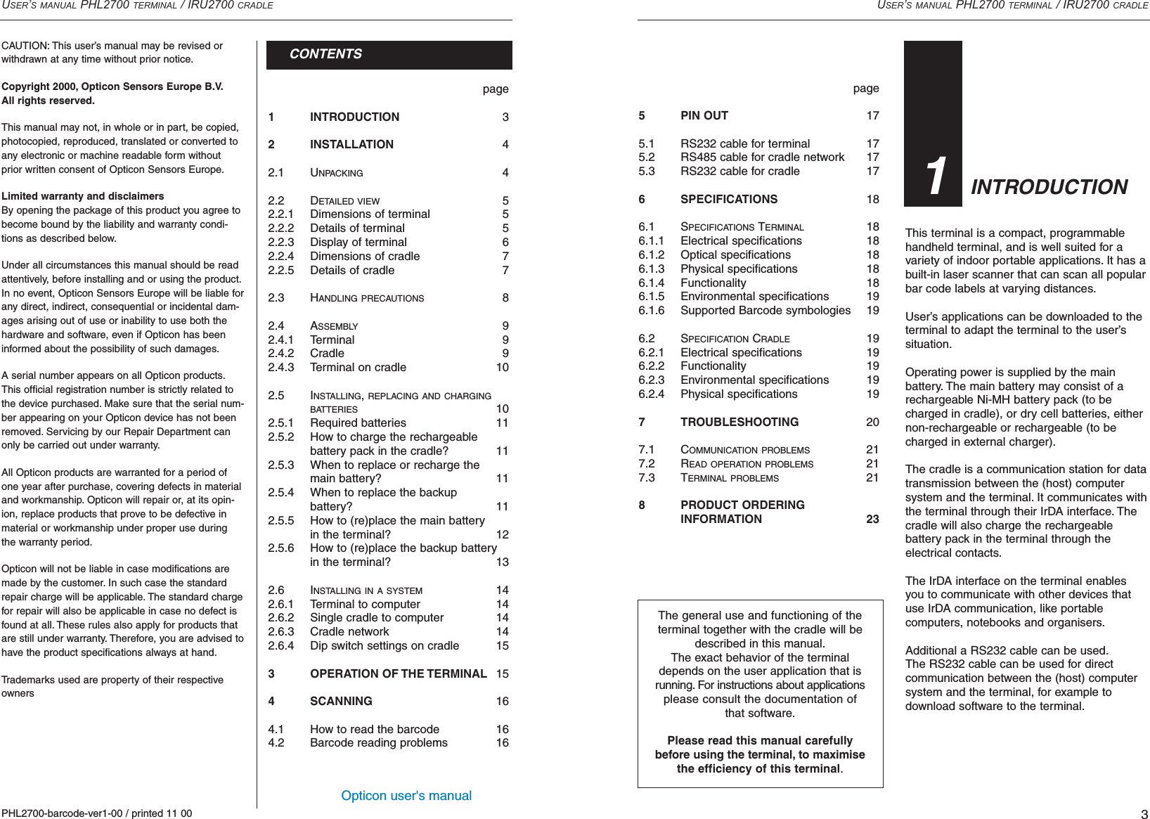 Opticon user&apos;s manualpage1 INTRODUCTION 32 INSTALLATION 42.1 UNPACKING 42.2 DETAILED VIEW 52.2.1 Dimensions of terminal 52.2.2 Details of terminal 52.2.3 Display of terminal 62.2.4 Dimensions of cradle 72.2.5 Details of cradle 72.3 HANDLING PRECAUTIONS 82.4 ASSEMBLY 92.4.1 Terminal 92.4.2 Cradle 92.4.3 Terminal on cradle 102.5 INSTALLING, REPLACING AND CHARGINGBATTERIES 102.5.1 Required batteries 112.5.2 How to charge the rechargeablebattery pack in the cradle? 112.5.3 When to replace or recharge themain battery? 112.5.4 When to replace the backup battery? 112.5.5 How to (re)place the main batteryin the terminal? 122.5.6 How to (re)place the backup batteryin the terminal? 132.6 INSTALLING IN A SYSTEM 142.6.1 Terminal to computer 142.6.2 Single cradle to computer 142.6.3 Cradle network 142.6.4 Dip switch settings on cradle 153 OPERATION OF THE TERMINAL 154 SCANNING 164.1  How to read the barcode 164.2  Barcode reading problems 16USER’S MANUAL PHL2700 TERMINAL / IRU2700 CRADLE3page5 PIN OUT  175.1 RS232 cable for terminal 175.2 RS485 cable for cradle network 175.3 RS232 cable for cradle 176 SPECIFICATIONS 186.1 SPECIFICATIONS TERMINAL 186.1.1 Electrical specifications 186.1.2 Optical specifications 186.1.3 Physical specifications 186.1.4 Functionality 186.1.5 Environmental specifications 196.1.6  Supported Barcode symbologies 196.2 SPECIFICATION CRADLE 196.2.1 Electrical specifications 196.2.2 Functionality 196.2.3 Environmental specifications 196.2.4 Physical specifications 197 TROUBLESHOOTING 207.1 COMMUNICATION PROBLEMS 217.2 READ OPERATION PROBLEMS 217.3 TERMINAL PROBLEMS 218 PRODUCT ORDERINGINFORMATION 23USER’S MANUAL PHL2700 TERMINAL / IRU2700 CRADLEPHL2700-barcode-ver1-00 / printed 11 00CONTENTSCAUTION: This user’s manual may be revised or withdrawn at any time without prior notice.Copyright 2000, Opticon Sensors Europe B.V.All rights reserved.This manual may not, in whole or in part, be copied,photocopied, reproduced, translated or converted toany electronic or machine readable form withoutprior written consent of Opticon Sensors Europe.Limited warranty and disclaimersBy opening the package of this product you agree tobecome bound by the liability and warranty condi-tions as described below.Under all circumstances this manual should be readattentively, before installing and or using the product.In no event, Opticon Sensors Europe will be liable forany direct, indirect, consequential or incidental dam-ages arising out of use or inability to use both thehardware and software, even if Opticon has beeninformed about the possibility of such damages.A serial number appears on all Opticon products.This official registration number is strictly related tothe device purchased. Make sure that the serial num-ber appearing on your Opticon device has not beenremoved. Servicing by our Repair Department canonly be carried out under warranty.All Opticon products are warranted for a period ofone year after purchase, covering defects in materialand workmanship. Opticon will repair or, at its opin-ion, replace products that prove to be defective inmaterial or workmanship under proper use duringthe warranty period.Opticon will not be liable in case modifications aremade by the customer. In such case the standardrepair charge will be applicable. The standard chargefor repair will also be applicable in case no defect isfound at all. These rules also apply for products thatare still under warranty. Therefore, you are advised tohave the product specifications always at hand.Trademarks used are property of their respectiveownersThis terminal is a compact, programmablehandheld terminal, and is well suited for avariety of indoor portable applications. It has abuilt-in laser scanner that can scan all popularbar code labels at varying distances.User’s applications can be downloaded to theterminal to adapt the terminal to the user’s situation.Operating power is supplied by the main battery. The main battery may consist of arechargeable Ni-MH battery pack (to becharged in cradle), or dry cell batteries, eithernon-rechargeable or rechargeable (to becharged in external charger).The cradle is a communication station for datatransmission between the (host) computersystem and the terminal. It communicates withthe terminal through their IrDA interface. Thecradle will also charge the rechargeable battery pack in the terminal through the electrical contacts.The IrDA interface on the terminal enablesyou to communicate with other devices thatuse IrDA communication, like portable computers, notebooks and organisers.Additional a RS232 cable can be used.The RS232 cable can be used for direct communication between the (host) computersystem and the terminal, for example to download software to the terminal.INTRODUCTION31The general use and functioning of theterminal together with the cradle will bedescribed in this manual.The exact behavior of the terminaldepends on the user application that isrunning. For instructions about applicationsplease consult the documentation ofthat software.Please read this manual carefullybefore using the terminal, to maximisethe efficiency of this terminal.