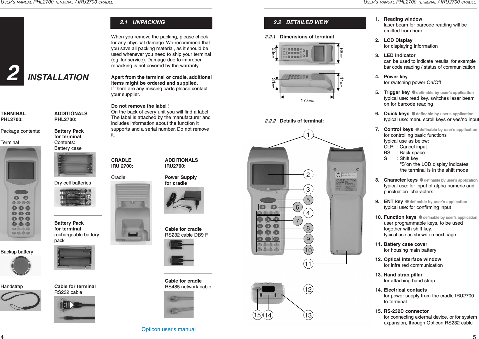 Opticon user&apos;s manualCRADLEIRU 2700:CradleADDITIONALSIRU2700:Power Supplyfor cradleCable for cradleRS232 cable DB9 FCable for cradleRS485 network cableWhen you remove the packing, please checkfor any physical damage. We recommend thatyou save all packing material, as it should beused whenever you need to ship your terminal(eg. for service). Damage due to improperrepacking is not covered by the warranty.Apart from the terminal or cradle, additionalitems might be ordered and supplied.If there are any missing parts please contactyour supplier.Do not remove the label !On the back of every unit you will find a label.The label is attached by the manufacturer andincludes information about the function it supports and a serial number. Do not removeit.USER’S MANUAL PHL2700 TERMINAL / IRU2700 CRADLE52.2.1Dimensions of terminal2.2.2Details of terminal:USER’S MANUAL PHL2700 TERMINAL / IRU2700 CRADLETERMINAL PHL2700:Package contents:TerminalBackup batteryHandstrap41. Reading windowlaser beam for barcode reading will be emitted from here2. LCD Displayfor displaying information3. LED indicatorcan be used to indicate results, for examplebar code reading / status of communication4. Power keyfor switching power On/Off5. Trigger key  definable by user’s applicationtypical use: read key, switches laser beam on for barcode reading6. Quick keys  definable by user’s applicationtypical use: menu scroll keys or yes/no input 7. Control keys  definable by user’s applicationfor controlling basic functionstypical use as below:CLR : Cancel inputBS : Back spaceS : Shift key“S”on the LCD display indicates the terminal is in the shift mode8. Character keys  definable by user’s applicationtypical use: for input of alpha-numeric and punctuation  characters9. ENT key  definable by user’s applicationtypical use: for confirming input10. Function keys  definable by user’s applicationuser programmable keys, to be used together with shift key.typical use as shown on next page11. Battery case coverfor housing main battery12. Optical interface windowfor infra red communication13. Hand strap pillarfor attaching hand strap14. Electrical contactsfor power supply from the cradle IRU2700to terminal 15. RS-232C connectorfor connecting external device, or for systemexpansion, through Opticon RS232 cableINSTALLATION322.1   UNPACKING 2.2   DETAILED VIEW12356478910121113141553mm177mm31mm66mm 41mmADDITIONALSPHL2700:Battery Pack for terminalContents:Battery caseDry cell batteriesBattery Pack for terminalrechargeable batterypackCable for terminal RS232 cable