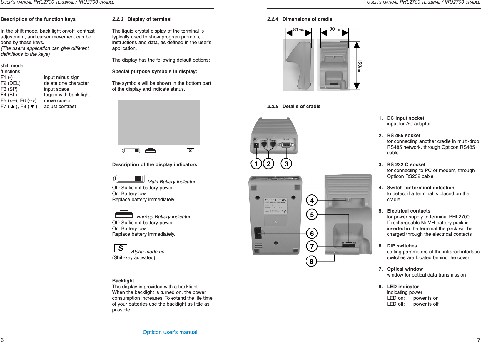 Opticon user&apos;s manualUSER’S MANUAL PHL2700 TERMINAL / IRU2700 CRADLE72.2.3Display of terminalThe liquid crystal display of the terminal is typically used to show program prompts,instructions and data, as defined in the user’sapplication.The display has the following default options:Special purpose symbols in display:The symbols will be shown in the bottom partof the display and indicate status.Description of the display indicatorsMain Battery indicatorOff: Sufficient battery powerOn: Battery low.Replace battery immediately.Backup Battery indicatorOff: Sufficient battery powerOn: Battery low.Replace battery immediately.Alpha mode on(Shift-key activated)BacklightThe display is provided with a backlight.When the backlight is turned on, the powerconsumption increases. To extend the life timeof your batteries use the backlight as little aspossible.2.2.4Dimensions of cradle2.2.5Details of cradleUSER’S MANUAL PHL2700 TERMINAL / IRU2700 CRADLE6Description of the function keysIn the shift mode, back light on/off, contrastadjustment, and cursor movement can bedone by these keys.(The user’s application can give different definitions to the keys)shift modefunctions:F1 (-) input minus signF2 (DEL) delete one characterF3 (SP) input spaceF4 (BL) toggle with back lightF5 (&lt;--), F6 (--&gt;) move cursorF7 ( ), F8 ( ) adjust contrast1. DC input socketinput for AC adaptor2. RS 485 socketfor connecting another cradle in multi-drop RS485 network, through Opticon RS485 cable3. RS 232 C socketfor connecting to PC or modem, through Opticon RS232 cable4. Switch for terminal detectionto detect if a terminal is placed on the cradle5. Electrical contactsfor power supply to terminal PHL2700If rechargeable Ni-MH battery pack is inserted in the terminal the pack will be charged through the electrical contacts6. DIP switchessetting parameters of the infrared interfaceswitches are located behind the cover7. Optical windowwindow for optical data transmission8. LED indicatorindicating powerLED on: power is onLED off: power is off150mm90mm81mm