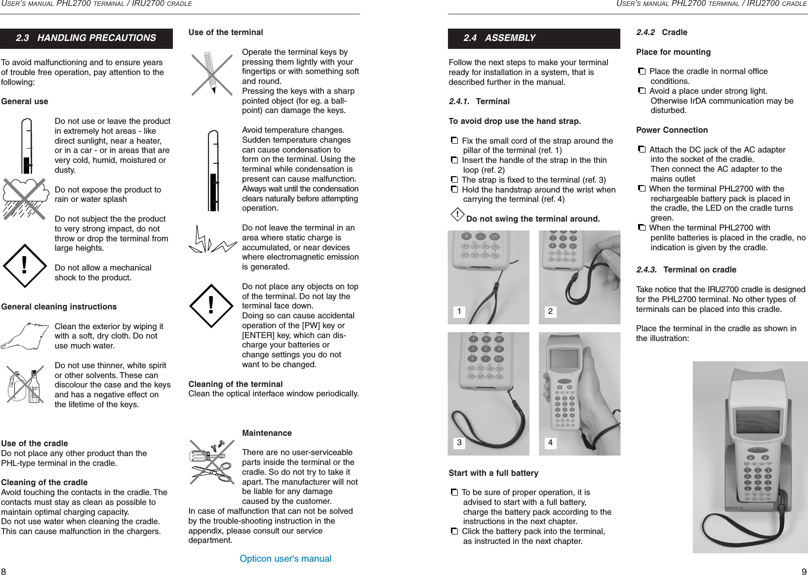 Opticon user&apos;s manualUSER’S MANUAL PHL2700 TERMINAL / IRU2700 CRADLE9Use of the terminalOperate the terminal keys bypressing them lightly with yourfingertips or with something softand round.Pressing the keys with a sharppointed object (for eg. a ball-point) can damage the keys.Avoid temperature changes.Sudden temperature changescan cause condensation toform on the terminal. Using theterminal while condensation ispresent can cause malfunction.Always wait until the condensationclears naturally before attemptingoperation.Do not leave the terminal in anarea where static charge isaccumulated, or near deviceswhere electromagnetic emissionis generated.Do not place any objects on topof the terminal. Do not lay theterminal face down.Doing so can cause accidentaloperation of the [PW] key or[ENTER] key, which can dis-charge your batteries orchange settings you do notwant to be changed.Cleaning of the terminalClean the optical interface window periodically.MaintenanceThere are no user-serviceableparts inside the terminal or thecradle. So do not try to take itapart. The manufacturer will notbe liable for any damagecaused by the customer.In case of malfunction that can not be solvedby the trouble-shooting instruction in theappendix, please consult our service department.Follow the next steps to make your terminalready for installation in a system, that isdescribed further in the manual.2.4.1.TerminalTo avoid drop use the hand strap.Fix the small cord of the strap around the pillar of the terminal (ref. 1)Insert the handle of the strap in the thin loop (ref. 2)The strap is fixed to the terminal (ref. 3)Hold the handstrap around the wrist when carrying the terminal (ref. 4) Do not swing the terminal around.Start with a full batteryTo be sure of proper operation, it is advised to start with a full battery, charge the battery pack according to the instructions in the next chapter.Click the battery pack into the terminal,as instructed in the next chapter.!USER’S MANUAL PHL2700 TERMINAL / IRU2700 CRADLE8To avoid malfunctioning and to ensure yearsof trouble free operation, pay attention to thefollowing:General useDo not use or leave the productin extremely hot areas - likedirect sunlight, near a heater, or in a car - or in areas that arevery cold, humid, moistured ordusty.Do not expose the product torain or water splashDo not subject the the productto very strong impact, do notthrow or drop the terminal fromlarge heights.Do not allow a mechanicalshock to the product.General cleaning instructionsClean the exterior by wiping itwith a soft, dry cloth. Do notuse much water.Do not use thinner, white spiritor other solvents. These candiscolour the case and the keysand has a negative effect onthe lifetime of the keys.Use of the cradleDo not place any other product than the PHL-type terminal in the cradle.Cleaning of the cradleAvoid touching the contacts in the cradle. Thecontacts must stay as clean as possible tomaintain optimal charging capacity.Do not use water when cleaning the cradle.This can cause malfunction in the chargers.2.3   HANDLING PRECAUTIONS!!2.4   ASSEMBLY2.4.2CradlePlace for mountingPlace the cradle in normal office conditions.Avoid a place under strong light.Otherwise IrDA communication may be disturbed.Power ConnectionAttach the DC jack of the AC adapter into the socket of the cradle.Then connect the AC adapter to the mains outletWhen the terminal PHL2700 with the rechargeable battery pack is placed in the cradle, the LED on the cradle turns green.When the terminal PHL2700 with penlite batteries is placed in the cradle, no indication is given by the cradle.2.4.3.Terminal on cradleTake notice that the IRU2700 cradle is designedfor the PHL2700 terminal. No other types ofterminals can be placed into this cradle.Place the terminal in the cradle as shown inthe illustration:1 23 4