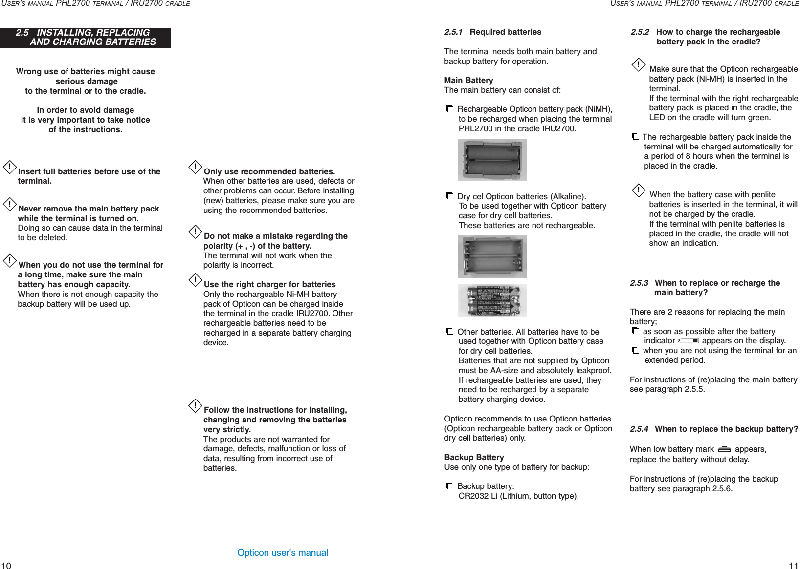 Opticon user&apos;s manualWrong use of batteries might causeserious damageto the terminal or to the cradle.In order to avoid damage it is very important to take notice of the instructions.USER’S MANUAL PHL2700 TERMINAL / IRU2700 CRADLE112.5.1Required batteriesThe terminal needs both main battery andbackup battery for operation.Main BatteryThe main battery can consist of:Rechargeable Opticon battery pack (NiMH),to be recharged when placing the terminal PHL2700 in the cradle IRU2700.Dry cel Opticon batteries (Alkaline).To be used together with Opticon battery case for dry cell batteries.These batteries are not rechargeable.Other batteries. All batteries have to be used together with Opticon battery case for dry cell batteries.Batteries that are not supplied by Opticon must be AA-size and absolutely leakproof.If rechargeable batteries are used, they need to be recharged by a separate battery charging device.Opticon recommends to use Opticon batteries(Opticon rechargeable battery pack or Opticondry cell batteries) only.Backup BatteryUse only one type of battery for backup:Backup battery:CR2032 Li (Lithium, button type).2.5.2How to charge the rechargeable battery pack in the cradle?Make sure that the Opticon rechargeablebattery pack (Ni-MH) is inserted in the terminal.If the terminal with the right rechargeable battery pack is placed in the cradle, the LED on the cradle will turn green.The rechargeable battery pack inside the terminal will be charged automatically for a period of 8 hours when the terminal is placed in the cradle.When the battery case with penlite batteries is inserted in the terminal, it will not be charged by the cradle.If the terminal with penlite batteries is placed in the cradle, the cradle will not show an indication.2.5.3When to replace or recharge the main battery?There are 2 reasons for replacing the mainbattery;as soon as possible after the battery indicator  appears on the display.when you are not using the terminal for an extended period.For instructions of (re)placing the main batterysee paragraph 2.5.5.2.5.4  When to replace the backup battery?When low battery mark  appears, replace the battery without delay.For instructions of (re)placing the backup battery see paragraph 2.5.6.!!Only use recommended batteries.When other batteries are used, defects or other problems can occur. Before installing(new) batteries, please make sure you areusing the recommended batteries.Do not make a mistake regarding the polarity (+ , -) of the battery.The terminal will not work when the polarity is incorrect.Use the right charger for batteriesOnly the rechargeable Ni-MH battery pack of Opticon can be charged inside the terminal in the cradle IRU2700. Other rechargeable batteries need to be recharged in a separate battery charging device.Follow the instructions for installing,changing and removing the batteries very strictly.The products are not warranted for damage, defects, malfunction or loss of data, resulting from incorrect use of batteries.!!!!USER’S MANUAL PHL2700 TERMINAL / IRU2700 CRADLE10Insert full batteries before use of the terminal.Never remove the main battery pack while the terminal is turned on.Doing so can cause data in the terminal to be deleted.When you do not use the terminal for a long time, make sure the main battery has enough capacity.When there is not enough capacity the backup battery will be used up.!!!2.5   INSTALLING, REPLACING AND CHARGING BATTERIES