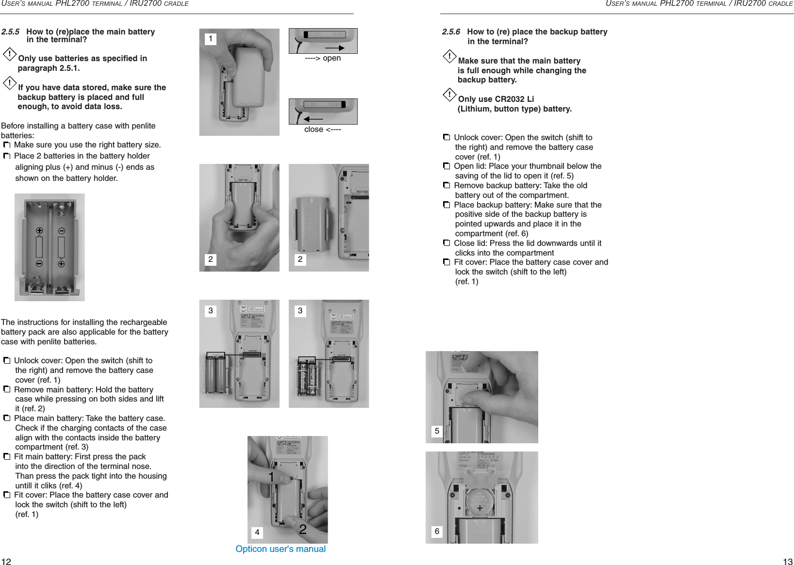 Opticon user&apos;s manualUSER’S MANUAL PHL2700 TERMINAL / IRU2700 CRADLE122.5.5How to (re)place the main batteryin the terminal?Only use batteries as specified in paragraph 2.5.1.If you have data stored, make sure thebackup battery is placed and full enough, to avoid data loss.Before installing a battery case with penlitebatteries:Make sure you use the right battery size.Place 2 batteries in the battery holder aligning plus (+) and minus (-) ends as shown on the battery holder.The instructions for installing the rechargeablebattery pack are also applicable for the batterycase with penlite batteries.Unlock cover: Open the switch (shift to the right) and remove the battery case cover (ref. 1)Remove main battery: Hold the battery case while pressing on both sides and lift it (ref. 2)Place main battery: Take the battery case.Check if the charging contacts of the case align with the contacts inside the battery compartment (ref. 3)Fit main battery: First press the pack into the direction of the terminal nose.Than press the pack tight into the housinguntill it cliks (ref. 4)Fit cover: Place the battery case cover andlock the switch (shift to the left)(ref. 1)!!USER’S MANUAL PHL2700 TERMINAL / IRU2700 CRADLE132.5.6How to (re) place the backup battery in the terminal?Make sure that the main battery is full enough while changing the backup battery.Only use CR2032 Li (Lithium, button type) battery.Unlock cover: Open the switch (shift to the right) and remove the battery case cover (ref. 1)Open lid: Place your thumbnail below the saving of the lid to open it (ref. 5)Remove backup battery: Take the old battery out of the compartment.Place backup battery: Make sure that the positive side of the backup battery is pointed upwards and place it in the compartment (ref. 6)Close lid: Press the lid downwards until it clicks into the compartmentFit cover: Place the battery case cover andlock the switch (shift to the left)(ref. 1)!!23413----&gt; openclose &lt;---- 256