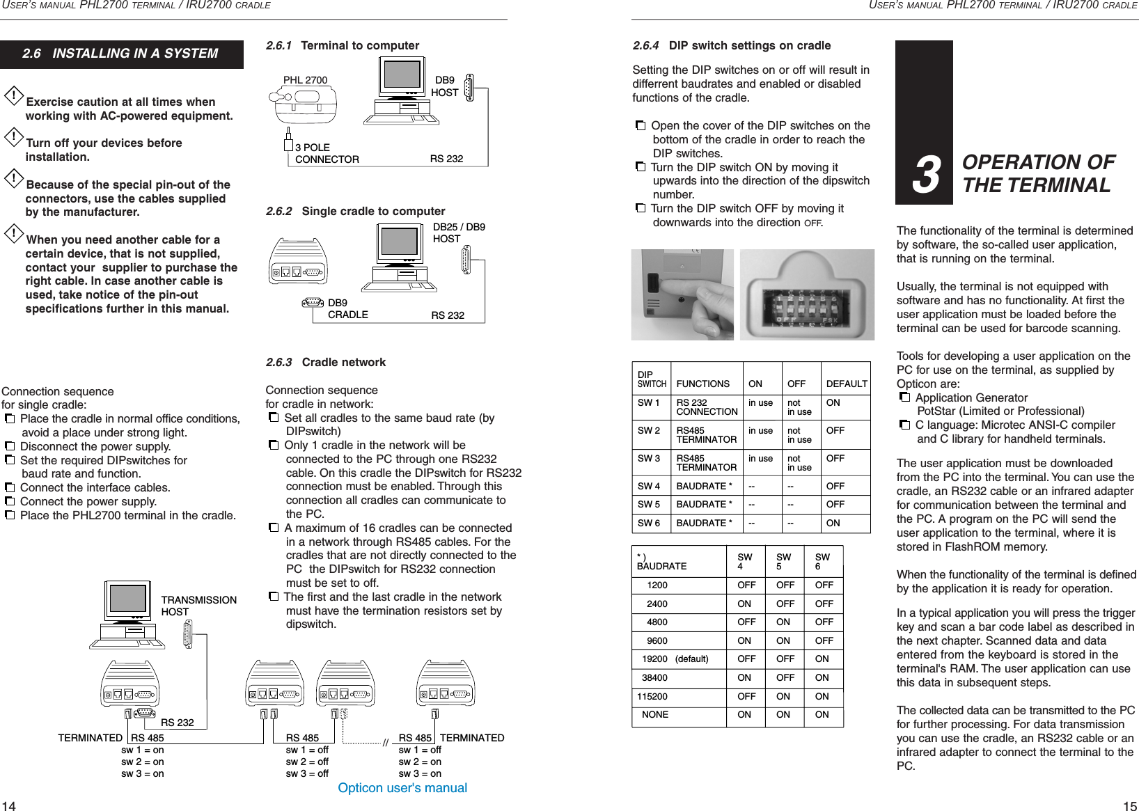 Opticon user&apos;s manualUSER’S MANUAL PHL2700 TERMINAL / IRU2700 CRADLE15USER’S MANUAL PHL2700 TERMINAL / IRU2700 CRADLE142.6.4DIP switch settings on cradleSetting the DIP switches on or off will result indifferrent baudrates and enabled or disabledfunctions of the cradle.Open the cover of the DIP switches on the bottom of the cradle in order to reach the DIP switches.Turn the DIP switch ON by moving it upwards into the direction of the dipswitch number.Turn the DIP switch OFF by moving it downwards into the direction OFF.The functionality of the terminal is determinedby software, the so-called user application,that is running on the terminal.Usually, the terminal is not equipped with software and has no functionality. At first theuser application must be loaded before the terminal can be used for barcode scanning.Tools for developing a user application on thePC for use on the terminal, as supplied byOpticon are:Application Generator PotStar (Limited or Professional)C language: Microtec ANSI-C compiler and C library for handheld terminals.The user application must be downloadedfrom the PC into the terminal. You can use thecradle, an RS232 cable or an infrared adapterfor communication between the terminal andthe PC. A program on the PC will send theuser application to the terminal, where it isstored in FlashROM memory.When the functionality of the terminal is definedby the application it is ready for operation.In a typical application you will press the triggerkey and scan a bar code label as described inthe next chapter. Scanned data and dataentered from the keyboard is stored in theterminal&apos;s RAM. The user application can usethis data in subsequent steps.The collected data can be transmitted to the PCfor further processing. For data transmissionyou can use the cradle, an RS232 cable or aninfrared adapter to connect the terminal to thePC.Exercise caution at all times when working with AC-powered equipment.Turn off your devices before installation.Because of the special pin-out of the connectors, use the cables supplied by the manufacturer.When you need another cable for a certain device, that is not supplied,contact your  supplier to purchase the right cable. In case another cable is used, take notice of the pin-out specifications further in this manual.Connection sequencefor single cradle:Place the cradle in normal office conditions, avoid a place under strong light.Disconnect the power supply.Set the required DIPswitches for baud rate and function.Connect the interface cables.Connect the power supply.Place the PHL2700 terminal in the cradle.!!!!2.6.1Terminal to computer2.6.2Single cradle to computer2.6.3Cradle networkConnection sequencefor cradle in network:Set all cradles to the same baud rate (by DIPswitch)Only 1 cradle in the network will be connected to the PC through one RS232 cable. On this cradle the DIPswitch for RS232 connection must be enabled. Through this connection all cradles can communicate to the PC.A maximum of 16 cradles can be connected in a network through RS485 cables. For the cradles that are not directly connected to the PC  the DIPswitch for RS232 connection must be set to off.The first and the last cradle in the network must have the termination resistors set by dipswitch.3 POLECONNECTOR RS 232DB9HOSTPHL 2700DB9CRADLE RS 232DB25 / DB9HOST FUNCTIONSRS 232CONNECTIONRS485TERMINATORRS485TERMINATORBAUDRATE *BAUDRATE *BAUDRATE *ONin usein usein use------OFFnotin usenotin usenotin use------DIPSWITCHSW 1SW 2SW 3SW 4SW 5SW 6SW4OFFONOFFONOFFONOFFONSW5OFFOFFONONOFFOFFONONSW6OFFOFFOFFOFFONONONON* )BAUDRATE    1200    2400    4800    9600  19200   (default)  38400115200  NONEDEFAULTONOFFOFFOFFOFFONOPERATION OF THE TERMINAL332.6   INSTALLING IN A SYSTEMRS 485sw 1 = offsw 2 = offsw 3 = offRS 232TRANSMISSIONHOST  TERMINATED   RS 485sw 1 = onsw 2 = onsw 3 = onRS 485   TERMINATED sw 1 = offsw 2 = onsw 3 = on//