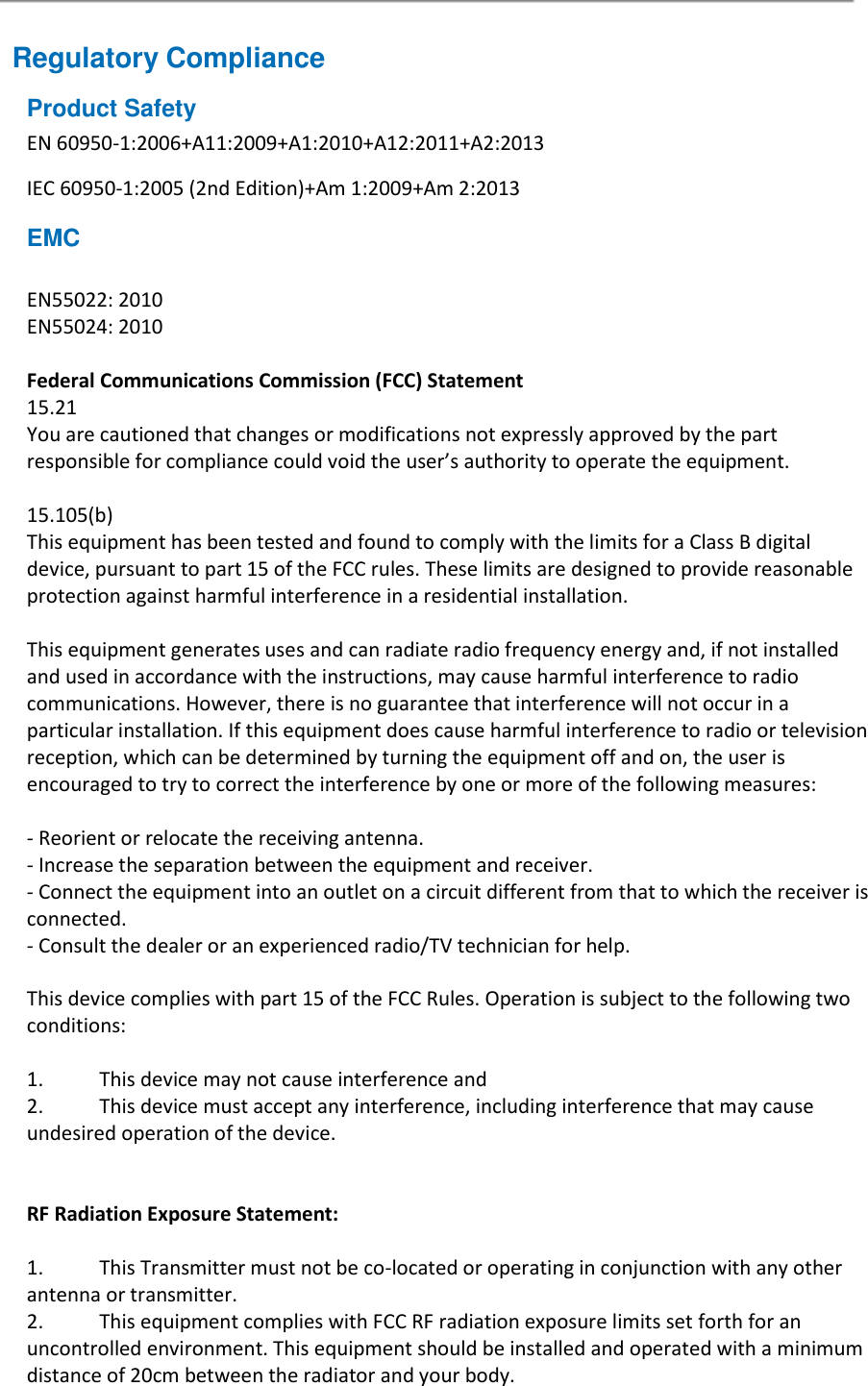 Regulatory Compliance Product Safety EN 60950-1:2006+A11:2009+A1:2010+A12:2011+A2:2013 IEC 60950-1:2005 (2nd Edition)+Am 1:2009+Am 2:2013 EMC  EN55022: 2010 EN55024: 2010  Federal Communications Commission (FCC) Statement 15.21 You are cautioned that changes or modifications not expressly approved by the part responsible for compliance could void the user’s authority to operate the equipment.  15.105(b) This equipment has been tested and found to comply with the limits for a Class B digital device, pursuant to part 15 of the FCC rules. These limits are designed to provide reasonable protection against harmful interference in a residential installation.  This equipment generates uses and can radiate radio frequency energy and, if not installed and used in accordance with the instructions, may cause harmful interference to radio communications. However, there is no guarantee that interference will not occur in a particular installation. If this equipment does cause harmful interference to radio or television reception, which can be determined by turning the equipment off and on, the user is encouraged to try to correct the interference by one or more of the following measures:  - Reorient or relocate the receiving antenna. - Increase the separation between the equipment and receiver. - Connect the equipment into an outlet on a circuit different from that to which the receiver is connected. - Consult the dealer or an experienced radio/TV technician for help.  This device complies with part 15 of the FCC Rules. Operation is subject to the following two conditions:  1.  This device may not cause interference and 2.   This device must accept any interference, including interference that may cause undesired operation of the device.   RF Radiation Exposure Statement:  1.  This Transmitter must not be co-located or operating in conjunction with any other antenna or transmitter. 2.  This equipment complies with FCC RF radiation exposure limits set forth for an uncontrolled environment. This equipment should be installed and operated with a minimum distance of 20cm between the radiator and your body.  