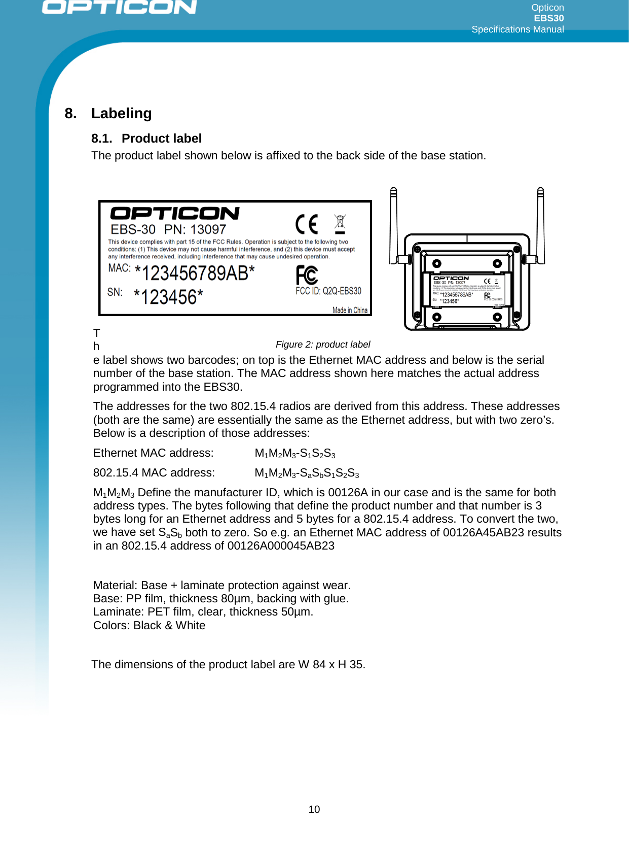 Opticon EBS30  Specifications Manual      10  8. Labeling  8.1. Product label The product label shown below is affixed to the back side of the base station.         The label shows two barcodes; on top is the Ethernet MAC address and below is the serial number of the base station. The MAC address shown here matches the actual address programmed into the EBS30.  The addresses for the two 802.15.4 radios are derived from this address. These addresses (both are the same) are essentially the same as the Ethernet address, but with two zero’s. Below is a description of those addresses: Ethernet MAC address:   M1M2M3-S1S2S3 802.15.4 MAC address:   M1M2M3-SaSbS1S2S3 M1M2M3 Define the manufacturer ID, which is 00126A in our case and is the same for both address types. The bytes following that define the product number and that number is 3 bytes long for an Ethernet address and 5 bytes for a 802.15.4 address. To convert the two, we have set SaSb both to zero. So e.g. an Ethernet MAC address of 00126A45AB23 results in an 802.15.4 address of 00126A000045AB23  Material: Base + laminate protection against wear. Base: PP film, thickness 80µm, backing with glue. Laminate: PET film, clear, thickness 50µm. Colors: Black &amp; White  The dimensions of the product label are W 84 x H 35.      Figure 2: product label 