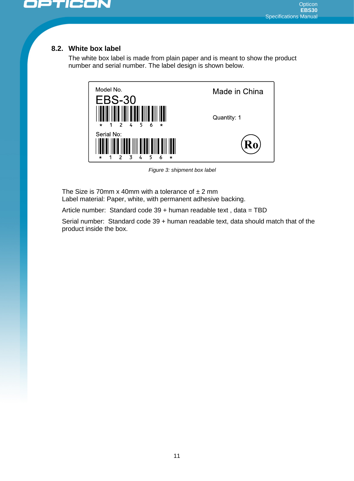 Opticon EBS30  Specifications Manual      11 8.2. White box label The white box label is made from plain paper and is meant to show the product number and serial number. The label design is shown below.  The Size is 70mm x 40mm with a tolerance of ± 2 mm Label material: Paper, white, with permanent adhesive backing. Article number:  Standard code 39 + human readable text , data = TBD Serial number:  Standard code 39 + human readable text, data should match that of the product inside the box.      Figure 3: shipment box label 