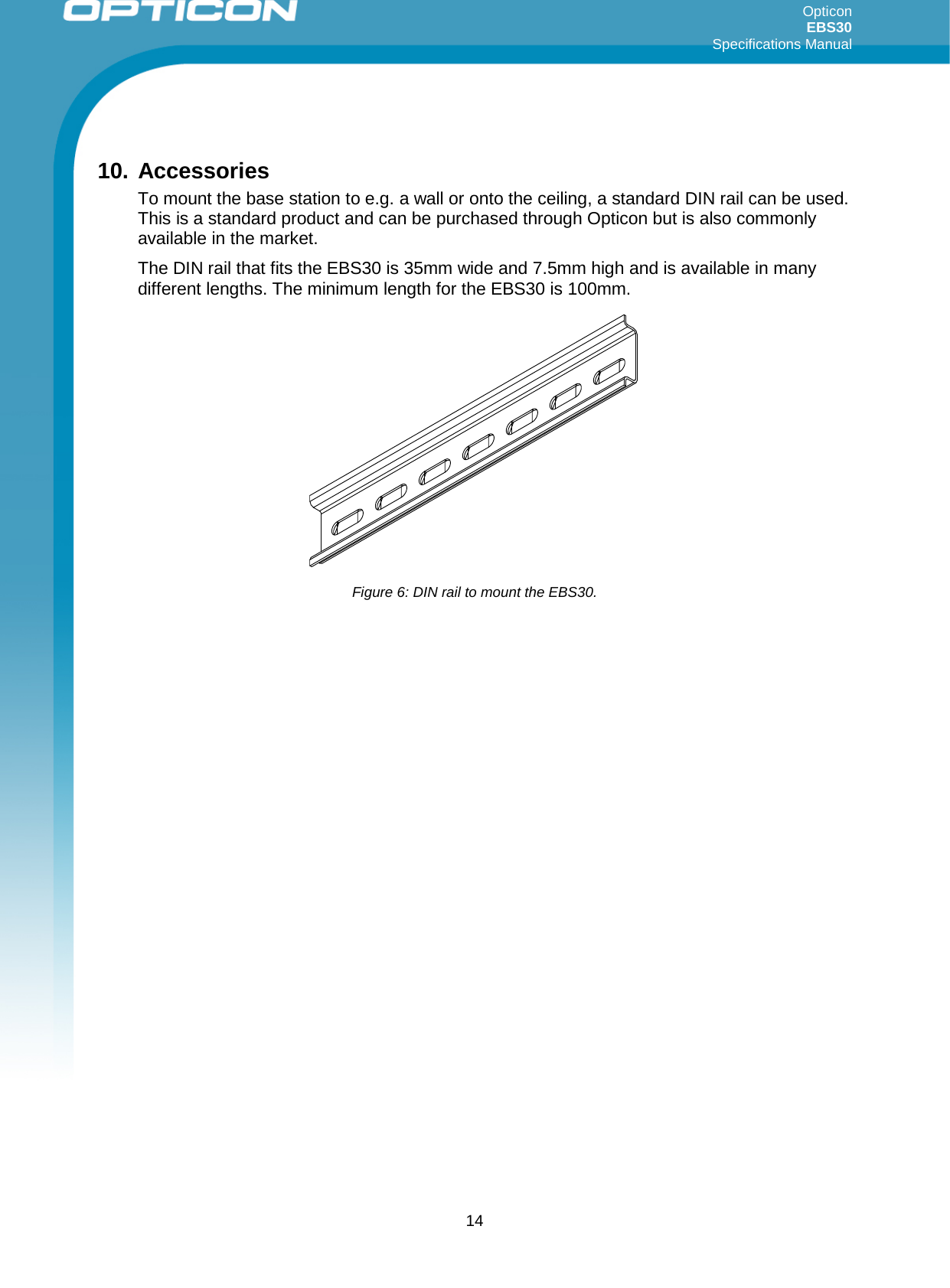 Opticon EBS30  Specifications Manual      14  10. Accessories To mount the base station to e.g. a wall or onto the ceiling, a standard DIN rail can be used.  This is a standard product and can be purchased through Opticon but is also commonly available in the market.  The DIN rail that fits the EBS30 is 35mm wide and 7.5mm high and is available in many different lengths. The minimum length for the EBS30 is 100mm.           Figure 6: DIN rail to mount the EBS30. 