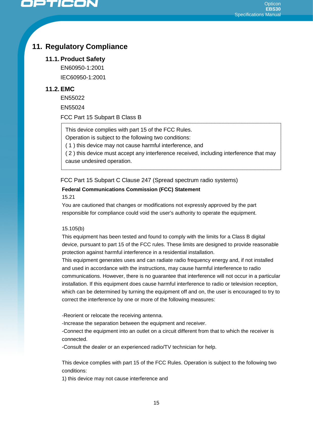 Opticon EBS30  Specifications Manual      15 11. Regulatory Compliance 11.1. Product Safety EN60950-1:2001 IEC60950-1:2001 11.2. EMC EN55022 EN55024 FCC Part 15 Subpart B Class B         FCC Part 15 Subpart C Clause 247 (Spread spectrum radio systems) Federal Communications Commission (FCC) Statement 15.21 You are cautioned that changes or modifications not expressly approved by the part responsible for compliance could void the user’s authority to operate the equipment.  15.105(b) This equipment has been tested and found to comply with the limits for a Class B digital device, pursuant to part 15 of the FCC rules. These limits are designed to provide reasonable protection against harmful interference in a residential installation. This equipment generates uses and can radiate radio frequency energy and, if not installed and used in accordance with the instructions, may cause harmful interference to radio communications. However, there is no guarantee that interference will not occur in a particular installation. If this equipment does cause harmful interference to radio or television reception, which can be determined by turning the equipment off and on, the user is encouraged to try to correct the interference by one or more of the following measures:  -Reorient or relocate the receiving antenna. -Increase the separation between the equipment and receiver. -Connect the equipment into an outlet on a circuit different from that to which the receiver is connected. -Consult the dealer or an experienced radio/TV technician for help.  This device complies with part 15 of the FCC Rules. Operation is subject to the following two conditions:  1) this device may not cause interference and This device complies with part 15 of the FCC Rules.  Operation is subject to the following two conditions:  ( 1 ) this device may not cause harmful interference, and  ( 2 ) this device must accept any interference received, including interference that may cause undesired operation. 