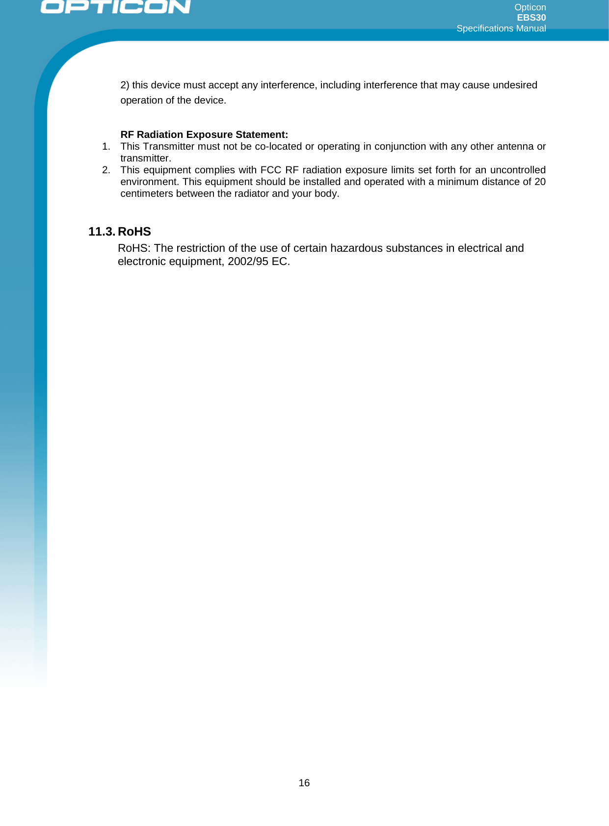 Opticon EBS30  Specifications Manual      16 2) this device must accept any interference, including interference that may cause undesired operation of the device.  RF Radiation Exposure Statement: 1. This Transmitter must not be co-located or operating in conjunction with any other antenna or transmitter. 2. This equipment complies with FCC RF radiation exposure limits set forth for an uncontrolled environment. This equipment should be installed and operated with a minimum distance of 20 centimeters between the radiator and your body.  11.3. RoHS RoHS: The restriction of the use of certain hazardous substances in electrical and electronic equipment, 2002/95 EC.    