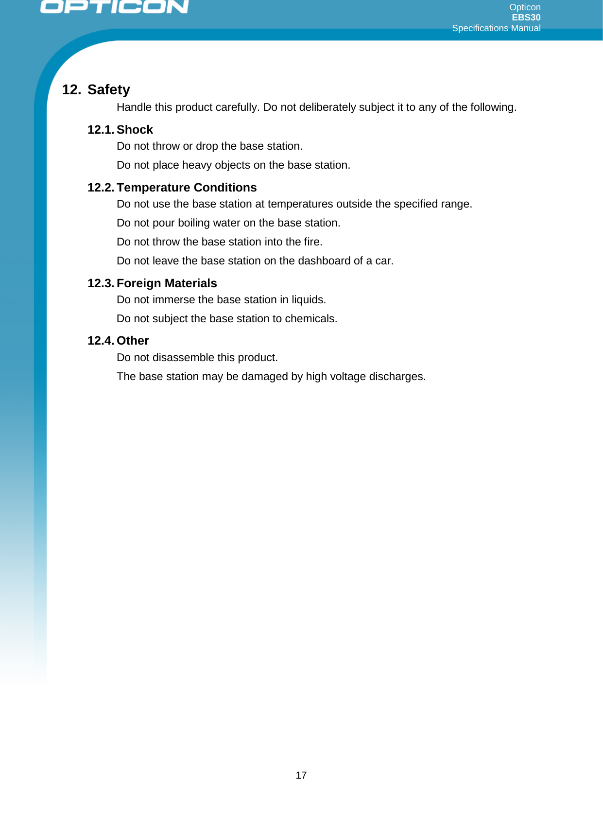 Opticon EBS30  Specifications Manual      17 12. Safety Handle this product carefully. Do not deliberately subject it to any of the following.  12.1. Shock Do not throw or drop the base station.  Do not place heavy objects on the base station. 12.2. Temperature Conditions Do not use the base station at temperatures outside the specified range.  Do not pour boiling water on the base station.  Do not throw the base station into the fire. Do not leave the base station on the dashboard of a car. 12.3. Foreign Materials Do not immerse the base station in liquids. Do not subject the base station to chemicals. 12.4. Other Do not disassemble this product. The base station may be damaged by high voltage discharges.    