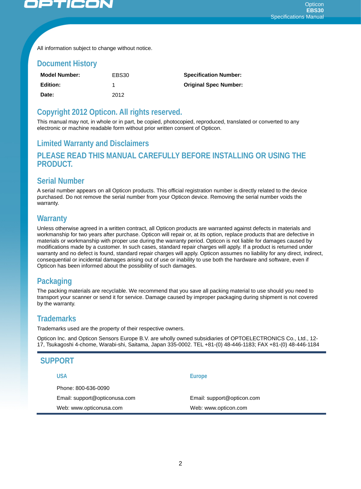 Opticon EBS30  Specifications Manual      2 All information subject to change without notice. Document History Model Number: EBS30  Specification Number:  Edition: 1  Original Spec Number:  Date: 2012   Copyright 2012 Opticon. All rights reserved. This manual may not, in whole or in part, be copied, photocopied, reproduced, translated or converted to any electronic or machine readable form without prior written consent of Opticon. Limited Warranty and Disclaimers PLEASE READ THIS MANUAL CAREFULLY BEFORE INSTALLING OR USING THE PRODUCT. Serial Number  A serial number appears on all Opticon products. This official registration number is directly related to the device purchased. Do not remove the serial number from your Opticon device. Removing the serial number voids the warranty. Warranty Unless otherwise agreed in a written contract, all Opticon products are warranted against defects in materials and workmanship for two years after purchase. Opticon will repair or, at its option, replace products that are defective in materials or workmanship with proper use during the warranty period. Opticon is not liable for damages caused by modifications made by a customer. In such cases, standard repair charges will apply. If a product is returned under warranty and no defect is found, standard repair charges will apply. Opticon assumes no liability for any direct, indirect, consequential or incidental damages arising out of use or inability to use both the hardware and software, even if Opticon has been informed about the possibility of such damages.  Packaging The packing materials are recyclable. We recommend that you save all packing material to use should you need to transport your scanner or send it for service. Damage caused by improper packaging during shipment is not covered by the warranty. Trademarks Trademarks used are the property of their respective owners. Opticon Inc. and Opticon Sensors Europe B.V. are wholly owned subsidiaries of OPTOELECTRONICS Co., Ltd., 12-17, Tsukagoshi 4-chome, Warabi-shi, Saitama, Japan 335-0002. TEL +81-(0) 48-446-1183; FAX +81-(0) 48-446-1184 SUPPORT USA Europe Phone: 800-636-0090   Email: support@opticonusa.com Email: support@opticon.com Web: www.opticonusa.com Web: www.opticon.com  