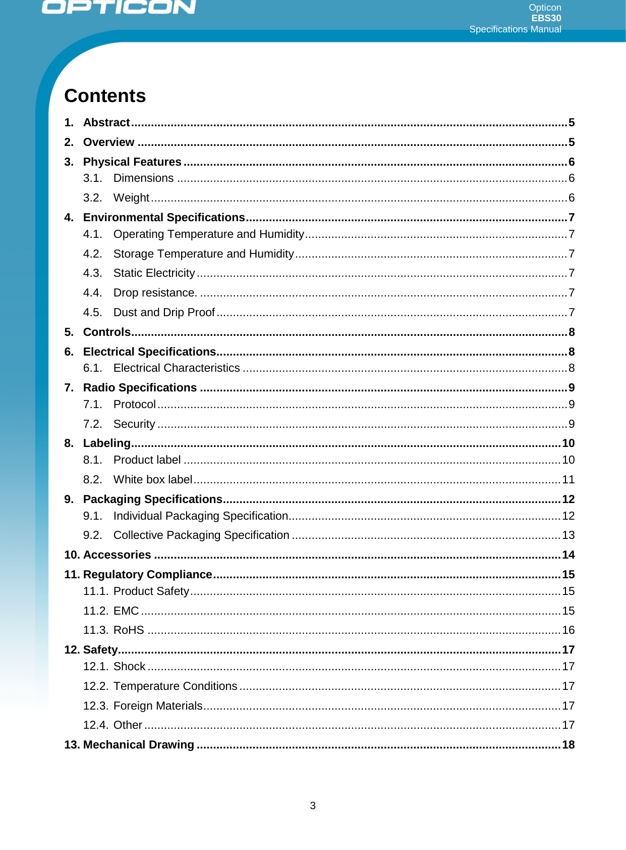 Opticon EBS30  Specifications Manual      3 Contents 1. Abstract ..................................................................................................................................... 5 2. Overview ................................................................................................................................... 5 3. Physical Features ..................................................................................................................... 6 3.1. Dimensions ....................................................................................................................... 6 3.2. Weight ............................................................................................................................... 6 4. Environmental Specifications .................................................................................................. 7 4.1. Operating Temperature and Humidity ................................................................................ 7 4.2. Storage Temperature and Humidity ................................................................................... 7 4.3. Static Electricity ................................................................................................................. 7 4.4. Drop resistance. ................................................................................................................ 7 4.5. Dust and Drip Proof ........................................................................................................... 7 5. Controls ..................................................................................................................................... 8 6. Electrical Specifications ........................................................................................................... 8 6.1. Electrical Characteristics ................................................................................................... 8 7. Radio Specifications ................................................................................................................ 9 7.1. Protocol ............................................................................................................................. 9 7.2. Security ............................................................................................................................. 9 8. Labeling ................................................................................................................................... 10 8.1. Product label ................................................................................................................... 10 8.2. White box label ................................................................................................................ 11 9. Packaging Specifications ....................................................................................................... 12 9.1. Individual Packaging Specification ................................................................................... 12 9.2. Collective Packaging Specification .................................................................................. 13 10. Accessories ............................................................................................................................ 14 11. Regulatory Compliance .......................................................................................................... 15 11.1. Product Safety ................................................................................................................. 15 11.2. EMC ................................................................................................................................ 15 11.3. RoHS .............................................................................................................................. 16 12. Safety ....................................................................................................................................... 17 12.1. Shock .............................................................................................................................. 17 12.2. Temperature Conditions .................................................................................................. 17 12.3. Foreign Materials ............................................................................................................. 17 12.4. Other ............................................................................................................................... 17 13. Mechanical Drawing ............................................................................................................... 18  