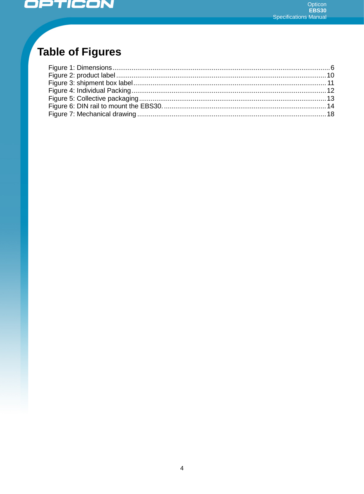 Opticon EBS30  Specifications Manual      4 Table of Figures Figure 1: Dimensions .................................................................................................................. 6 Figure 2: product label .............................................................................................................. 10 Figure 3: shipment box label ..................................................................................................... 11 Figure 4: Individual Packing ...................................................................................................... 12 Figure 5: Collective packaging .................................................................................................. 13 Figure 6: DIN rail to mount the EBS30. ..................................................................................... 14 Figure 7: Mechanical drawing ................................................................................................... 18 