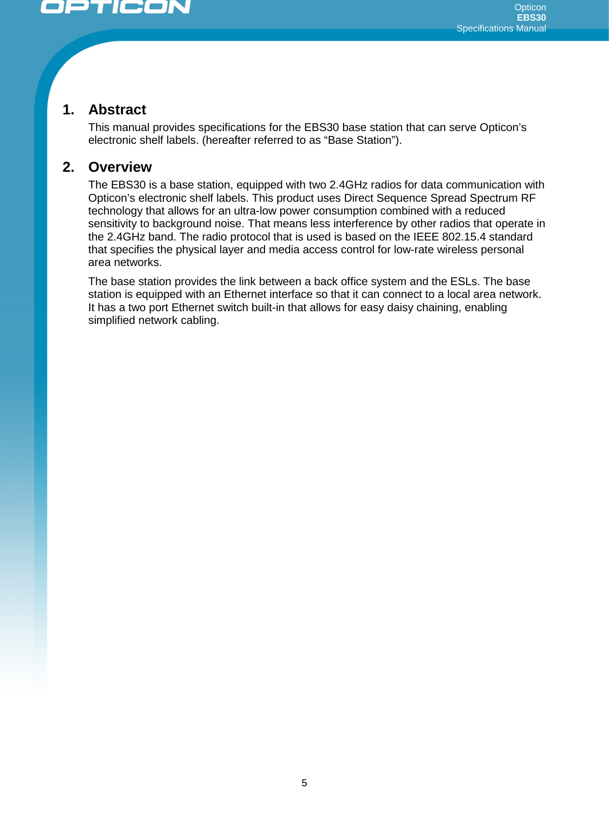 Opticon EBS30  Specifications Manual      5 1. Abstract This manual provides specifications for the EBS30 base station that can serve Opticon’s electronic shelf labels. (hereafter referred to as “Base Station”). 2. Overview The EBS30 is a base station, equipped with two 2.4GHz radios for data communication with Opticon’s electronic shelf labels. This product uses Direct Sequence Spread Spectrum RF technology that allows for an ultra-low power consumption combined with a reduced sensitivity to background noise. That means less interference by other radios that operate in the 2.4GHz band. The radio protocol that is used is based on the IEEE 802.15.4 standard that specifies the physical layer and media access control for low-rate wireless personal area networks.  The base station provides the link between a back office system and the ESLs. The base station is equipped with an Ethernet interface so that it can connect to a local area network. It has a two port Ethernet switch built-in that allows for easy daisy chaining, enabling simplified network cabling.       