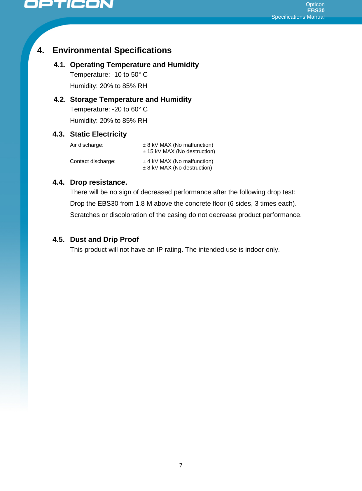 Opticon EBS30  Specifications Manual      7 4. Environmental Specifications 4.1. Operating Temperature and Humidity Temperature: -10 to 50° C Humidity: 20% to 85% RH 4.2. Storage Temperature and Humidity Temperature: -20 to 60° C Humidity: 20% to 85% RH 4.3. Static Electricity Air discharge: ± 8 kV MAX (No malfunction)  ± 15 kV MAX (No destruction) Contact discharge: ± 4 kV MAX (No malfunction)  ± 8 kV MAX (No destruction) 4.4. Drop resistance.  There will be no sign of decreased performance after the following drop test: Drop the EBS30 from 1.8 M above the concrete floor (6 sides, 3 times each). Scratches or discoloration of the casing do not decrease product performance.  4.5. Dust and Drip Proof This product will not have an IP rating. The intended use is indoor only. 