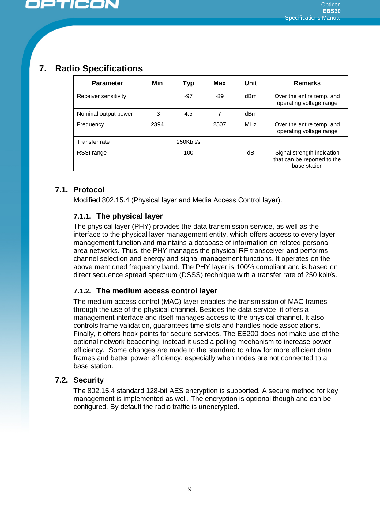 Opticon EBS30  Specifications Manual      9  7. Radio Specifications Parameter Min Typ Max Unit Remarks Receiver sensitivity    -97   -89  dBm  Over the entire temp. and operating voltage range  Nominal output power  -3  4.5  7  dBm   Frequency 2394  2507 MHz Over the entire temp. and operating voltage range Transfer rate    250Kbit/s       RSSI range    100    dB Signal strength indication that can be reported to the base station  7.1. Protocol Modified 802.15.4 (Physical layer and Media Access Control layer).  7.1.1. The physical layer The physical layer (PHY) provides the data transmission service, as well as the interface to the physical layer management entity, which offers access to every layer management function and maintains a database of information on related personal area networks. Thus, the PHY manages the physical RF transceiver and performs channel selection and energy and signal management functions. It operates on the above mentioned frequency band. The PHY layer is 100% compliant and is based on direct sequence spread spectrum (DSSS) technique with a transfer rate of 250 kbit/s. 7.1.2. The medium access control layer The medium access control (MAC) layer enables the transmission of MAC frames through the use of the physical channel. Besides the data service, it offers a management interface and itself manages access to the physical channel. It also controls frame validation, guarantees time slots and handles node associations. Finally, it offers hook points for secure services. The EE200 does not make use of the optional network beaconing, instead it used a polling mechanism to increase power efficiency.  Some changes are made to the standard to allow for more efficient data frames and better power efficiency, especially when nodes are not connected to a base station.  7.2. Security The 802.15.4 standard 128-bit AES encryption is supported. A secure method for key management is implemented as well. The encryption is optional though and can be configured. By default the radio traffic is unencrypted.     