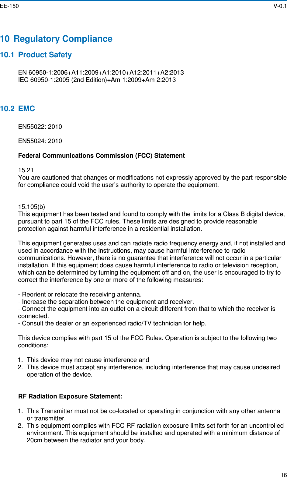  EE-150    V-0.1  16  10  Regulatory Compliance 10.1  Product Safety  EN 60950-1:2006+A11:2009+A1:2010+A12:2011+A2:2013 IEC 60950-1:2005 (2nd Edition)+Am 1:2009+Am 2:2013   10.2  EMC  EN55022: 2010  EN55024: 2010  Federal Communications Commission (FCC) Statement  15.21 You are cautioned that changes or modifications not expressly approved by the part responsible for compliance could void the user’s authority to operate the equipment.   15.105(b) This equipment has been tested and found to comply with the limits for a Class B digital device, pursuant to part 15 of the FCC rules. These limits are designed to provide reasonable protection against harmful interference in a residential installation.  This equipment generates uses and can radiate radio frequency energy and, if not installed and used in accordance with the instructions, may cause harmful interference to radio communications. However, there is no guarantee that interference will not occur in a particular installation. If this equipment does cause harmful interference to radio or television reception, which can be determined by turning the equipment off and on, the user is encouraged to try to correct the interference by one or more of the following measures:  - Reorient or relocate the receiving antenna. - Increase the separation between the equipment and receiver. - Connect the equipment into an outlet on a circuit different from that to which the receiver is connected. - Consult the dealer or an experienced radio/TV technician for help.  This device complies with part 15 of the FCC Rules. Operation is subject to the following two conditions:  1.  This device may not cause interference and 2.  This device must accept any interference, including interference that may cause undesired operation of the device.   RF Radiation Exposure Statement:  1.  This Transmitter must not be co-located or operating in conjunction with any other antenna or transmitter. 2.  This equipment complies with FCC RF radiation exposure limits set forth for an uncontrolled environment. This equipment should be installed and operated with a minimum distance of 20cm between the radiator and your body. 