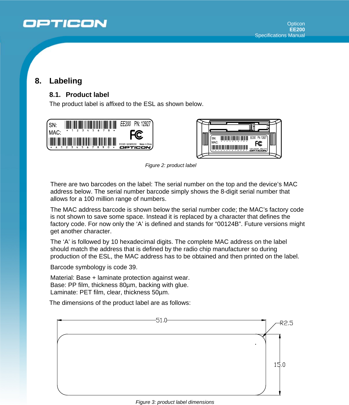 Opticon EE200  Specifications Manual       8. Labeling  8.1. Product label The product label is affixed to the ESL as shown below.  There are two barcodes on the label: The serial number on the top and the device’s MAC address below. The serial number barcode simply shows the 8-digit serial number that allows for a 100 million range of numbers.  The MAC address barcode is shown below the serial number code; the MAC’s factory code is not shown to save some space. Instead it is replaced by a character that defines the factory code. For now only the ‘A’ is defined and stands for “00124B”. Future versions might get another character. The ‘A’ is followed by 10 hexadecimal digits. The complete MAC address on the label should match the address that is defined by the radio chip manufacturer so during production of the ESL, the MAC address has to be obtained and then printed on the label. Barcode symbology is code 39.  Material: Base + laminate protection against wear. Base: PP film, thickness 80µm, backing with glue. Laminate: PET film, clear, thickness 50µm. The dimensions of the product label are as follows:     Figure 2: product label  Figure 3: product label dimensions 