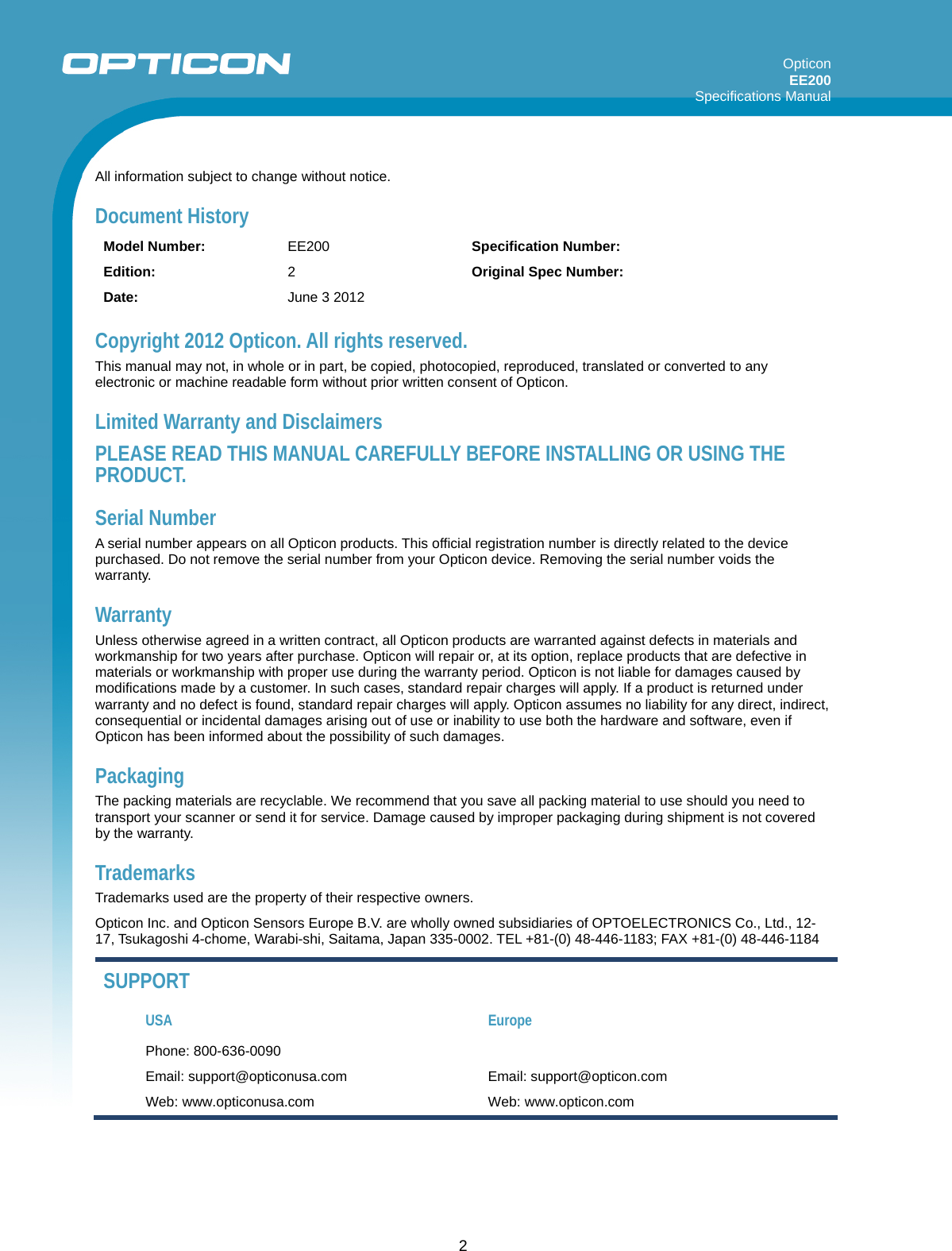 Opticon EE200  Specifications Manual      2 All information subject to change without notice. Document History Model Number:  EE200  Specification Number:   Edition:  2  Original Spec Number:   Date:  June 3 2012    Copyright 2012 Opticon. All rights reserved. This manual may not, in whole or in part, be copied, photocopied, reproduced, translated or converted to any electronic or machine readable form without prior written consent of Opticon. Limited Warranty and Disclaimers PLEASE READ THIS MANUAL CAREFULLY BEFORE INSTALLING OR USING THE PRODUCT. Serial Number  A serial number appears on all Opticon products. This official registration number is directly related to the device purchased. Do not remove the serial number from your Opticon device. Removing the serial number voids the warranty. Warranty Unless otherwise agreed in a written contract, all Opticon products are warranted against defects in materials and workmanship for two years after purchase. Opticon will repair or, at its option, replace products that are defective in materials or workmanship with proper use during the warranty period. Opticon is not liable for damages caused by modifications made by a customer. In such cases, standard repair charges will apply. If a product is returned under warranty and no defect is found, standard repair charges will apply. Opticon assumes no liability for any direct, indirect, consequential or incidental damages arising out of use or inability to use both the hardware and software, even if Opticon has been informed about the possibility of such damages.  Packaging The packing materials are recyclable. We recommend that you save all packing material to use should you need to transport your scanner or send it for service. Damage caused by improper packaging during shipment is not covered by the warranty. Trademarks Trademarks used are the property of their respective owners. Opticon Inc. and Opticon Sensors Europe B.V. are wholly owned subsidiaries of OPTOELECTRONICS Co., Ltd., 12-17, Tsukagoshi 4-chome, Warabi-shi, Saitama, Japan 335-0002. TEL +81-(0) 48-446-1183; FAX +81-(0) 48-446-1184 SUPPORT USA Europe Phone: 800-636-0090   Email: support@opticonusa.com  Email: support@opticon.com Web: www.opticonusa.com  Web: www.opticon.com  