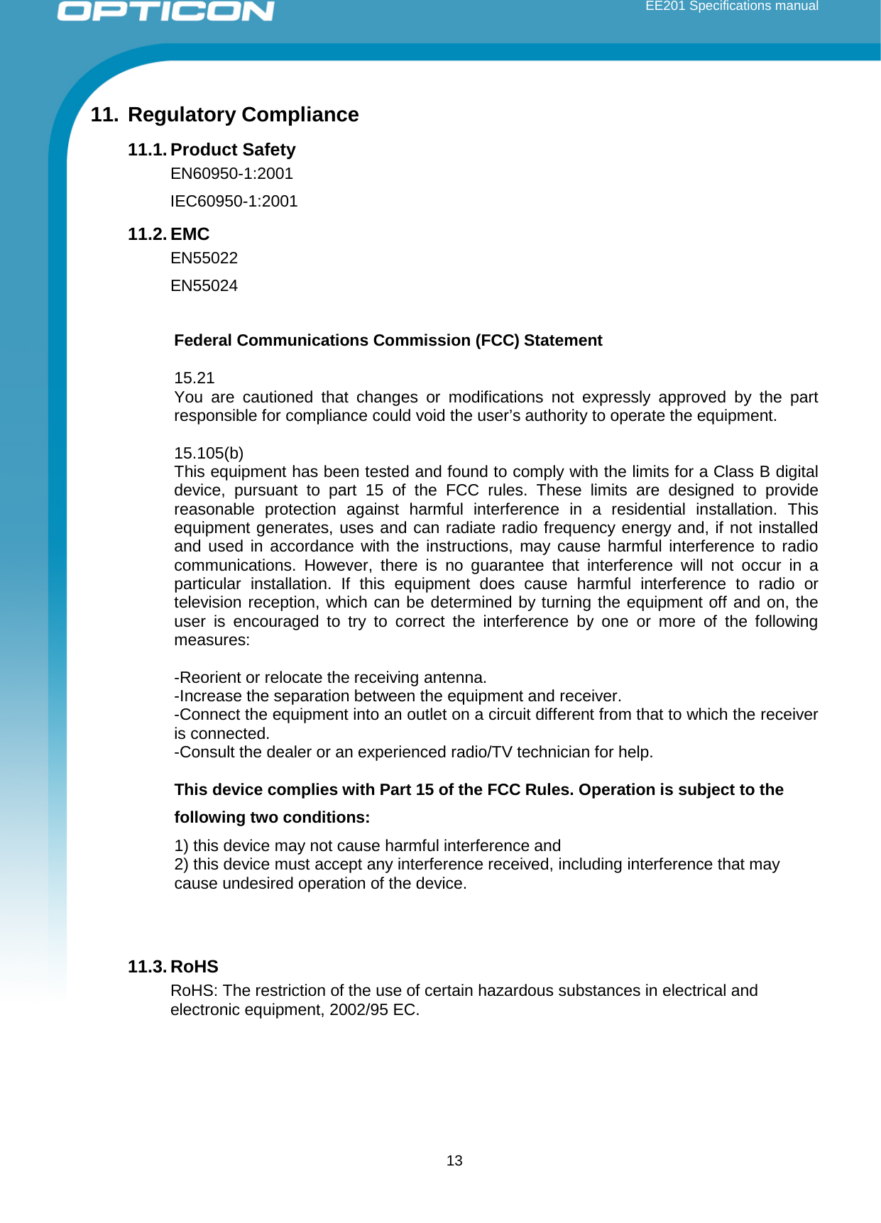  EE201 Specifications manual        13 11. Regulatory Compliance 11.1. Product Safety EN60950-1:2001 IEC60950-1:2001 11.2. EMC EN55022 EN55024  Federal Communications Commission (FCC) Statement  15.21 You are cautioned that changes or modifications not expressly approved by the part responsible for compliance could void the user’s authority to operate the equipment.  15.105(b) This equipment has been tested and found to comply with the limits for a Class B digital device, pursuant to part 15 of the FCC rules. These limits are designed to provide reasonable protection against harmful interference in a residential installation. This equipment generates, uses and can radiate radio frequency energy and, if not installed and used in accordance with the instructions, may cause harmful interference to radio communications. However, there is no guarantee that interference will not occur in a particular installation. If this equipment does cause harmful interference to radio or television reception, which can be determined by turning the equipment off and on, the user is encouraged to try to correct the interference by one or more of the following measures:  -Reorient or relocate the receiving antenna. -Increase the separation between the equipment and receiver. -Connect the equipment into an outlet on a circuit different from that to which the receiver is connected. -Consult the dealer or an experienced radio/TV technician for help.  This device complies with Part 15 of the FCC Rules. Operation is subject to the following two conditions: 1) this device may not cause harmful interference and 2) this device must accept any interference received, including interference that may cause undesired operation of the device.   11.3. RoHS RoHS: The restriction of the use of certain hazardous substances in electrical and electronic equipment, 2002/95 EC.    