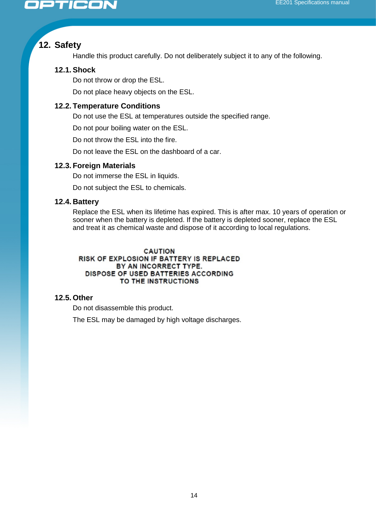  EE201 Specifications manual        14 12. Safety Handle this product carefully. Do not deliberately subject it to any of the following.  12.1. Shock Do not throw or drop the ESL.  Do not place heavy objects on the ESL. 12.2. Temperature Conditions Do not use the ESL at temperatures outside the specified range.  Do not pour boiling water on the ESL.  Do not throw the ESL into the fire. Do not leave the ESL on the dashboard of a car. 12.3. Foreign Materials Do not immerse the ESL in liquids. Do not subject the ESL to chemicals. 12.4. Battery Replace the ESL when its lifetime has expired. This is after max. 10 years of operation or sooner when the battery is depleted. If the battery is depleted sooner, replace the ESL and treat it as chemical waste and dispose of it according to local regulations.   12.5. Other Do not disassemble this product. The ESL may be damaged by high voltage discharges.    