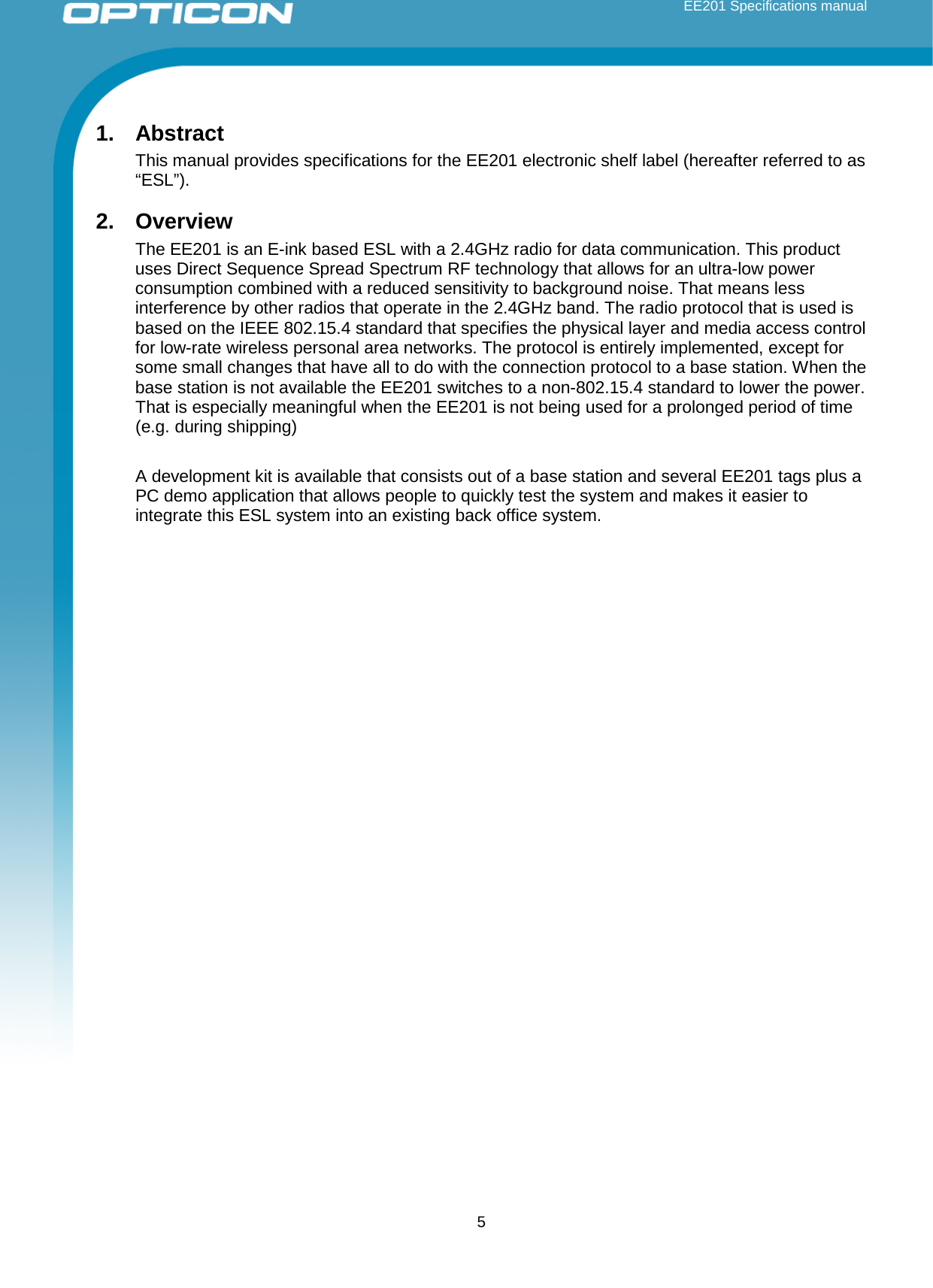 EE201 Specifications manual  5 1. Abstract This manual provides specifications for the EE201 electronic shelf label (hereafter referred to as “ESL”). 2. Overview The EE201 is an E-ink based ESL with a 2.4GHz radio for data communication. This product uses Direct Sequence Spread Spectrum RF technology that allows for an ultra-low power consumption combined with a reduced sensitivity to background noise. That means less interference by other radios that operate in the 2.4GHz band. The radio protocol that is used is based on the IEEE 802.15.4 standard that specifies the physical layer and media access control for low-rate wireless personal area networks. The protocol is entirely implemented, except for some small changes that have all to do with the connection protocol to a base station. When the base station is not available the EE201 switches to a non-802.15.4 standard to lower the power. That is especially meaningful when the EE201 is not being used for a prolonged period of time (e.g. during shipping)   A development kit is available that consists out of a base station and several EE201 tags plus a PC demo application that allows people to quickly test the system and makes it easier to integrate this ESL system into an existing back office system.     