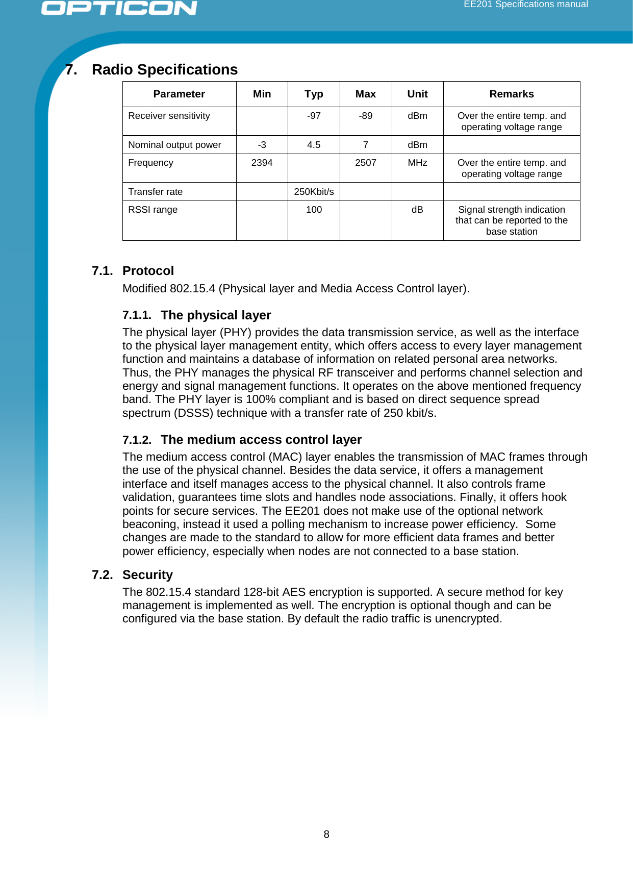  EE201 Specifications manual        8 7. Radio Specifications Parameter Min Typ Max Unit Remarks Receiver sensitivity    -97   -89  dBm  Over the entire temp. and operating voltage range  Nominal output power  -3  4.5  7  dBm   Frequency 2394  2507 MHz Over the entire temp. and operating voltage range Transfer rate    250Kbit/s       RSSI range    100    dB Signal strength indication that can be reported to the base station  7.1. Protocol Modified 802.15.4 (Physical layer and Media Access Control layer).  7.1.1. The physical layer The physical layer (PHY) provides the data transmission service, as well as the interface to the physical layer management entity, which offers access to every layer management function and maintains a database of information on related personal area networks. Thus, the PHY manages the physical RF transceiver and performs channel selection and energy and signal management functions. It operates on the above mentioned frequency band. The PHY layer is 100% compliant and is based on direct sequence spread spectrum (DSSS) technique with a transfer rate of 250 kbit/s. 7.1.2. The medium access control layer The medium access control (MAC) layer enables the transmission of MAC frames through the use of the physical channel. Besides the data service, it offers a management interface and itself manages access to the physical channel. It also controls frame validation, guarantees time slots and handles node associations. Finally, it offers hook points for secure services. The EE201 does not make use of the optional network beaconing, instead it used a polling mechanism to increase power efficiency.  Some changes are made to the standard to allow for more efficient data frames and better power efficiency, especially when nodes are not connected to a base station.  7.2. Security The 802.15.4 standard 128-bit AES encryption is supported. A secure method for key management is implemented as well. The encryption is optional though and can be configured via the base station. By default the radio traffic is unencrypted.     