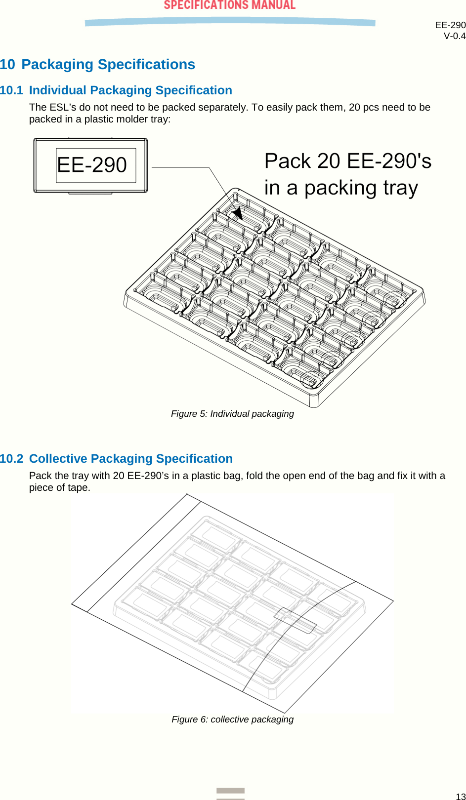EE-290 V-0.4  10 Packaging Specifications 10.1 Individual Packaging Specification The ESL’s do not need to be packed separately. To easily pack them, 20 pcs need to be packed in a plastic molder tray:   Figure 5: Individual packaging  10.2 Collective Packaging Specification Pack the tray with 20 EE-290’s in a plastic bag, fold the open end of the bag and fix it with a piece of tape.  Figure 6: collective packaging    13  