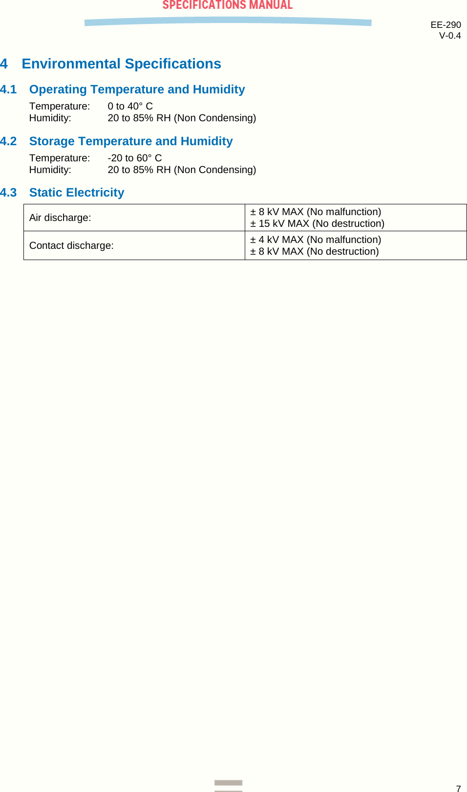 EE-290 V-0.4  4  Environmental Specifications 4.1 Operating Temperature and Humidity Temperature:  0 to 40° C Humidity:   20 to 85% RH (Non Condensing) 4.2 Storage Temperature and Humidity Temperature:   -20 to 60° C Humidity:  20 to 85% RH (Non Condensing) 4.3 Static Electricity Air discharge: ± 8 kV MAX (No malfunction) ± 15 kV MAX (No destruction) Contact discharge: ± 4 kV MAX (No malfunction) ± 8 kV MAX (No destruction)      7  