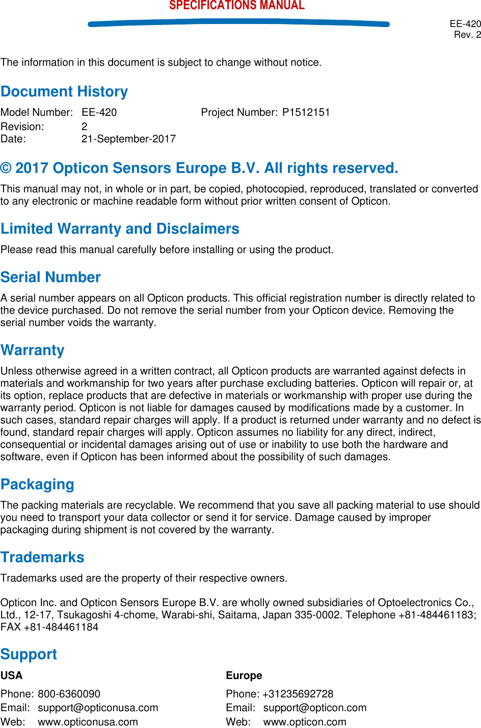  EE-420 Rev. 2    SPECIFICATIONS MANUAL The information in this document is subject to change without notice. Document History Model Number:  EE-420  Project Number: P1512151   Revision:  2   Date:  21-September-2017 © 2017 Opticon Sensors Europe B.V. All rights reserved. This manual may not, in whole or in part, be copied, photocopied, reproduced, translated or converted to any electronic or machine readable form without prior written consent of Opticon. Limited Warranty and Disclaimers Please read this manual carefully before installing or using the product. Serial Number  A serial number appears on all Opticon products. This official registration number is directly related to the device purchased. Do not remove the serial number from your Opticon device. Removing the serial number voids the warranty. Warranty Unless otherwise agreed in a written contract, all Opticon products are warranted against defects in materials and workmanship for two years after purchase excluding batteries. Opticon will repair or, at its option, replace products that are defective in materials or workmanship with proper use during the warranty period. Opticon is not liable for damages caused by modifications made by a customer. In such cases, standard repair charges will apply. If a product is returned under warranty and no defect is found, standard repair charges will apply. Opticon assumes no liability for any direct, indirect, consequential or incidental damages arising out of use or inability to use both the hardware and software, even if Opticon has been informed about the possibility of such damages.  Packaging The packing materials are recyclable. We recommend that you save all packing material to use should you need to transport your data collector or send it for service. Damage caused by improper packaging during shipment is not covered by the warranty. Trademarks Trademarks used are the property of their respective owners.  Opticon Inc. and Opticon Sensors Europe B.V. are wholly owned subsidiaries of Optoelectronics Co., Ltd., 12-17, Tsukagoshi 4-chome, Warabi-shi, Saitama, Japan 335-0002. Telephone +81-484461183; FAX +81-484461184 Support USA            Europe Phone: 800-6360090        Phone: +31235692728 Email:  support@opticonusa.com    Email:  support@opticon.com Web:  www.opticonusa.com      Web:  www.opticon.com       