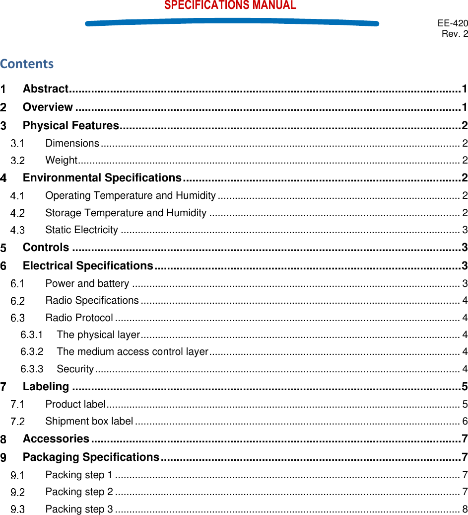  EE-420 Rev. 2    SPECIFICATIONS MANUAL Contents  Abstract ............................................................................................................................ 1  Overview .......................................................................................................................... 1  Physical Features ............................................................................................................ 2  Dimensions .............................................................................................................................. 2  Weight ...................................................................................................................................... 2  Environmental Specifications ........................................................................................ 2  Operating Temperature and Humidity ..................................................................................... 2  Storage Temperature and Humidity ........................................................................................ 2  Static Electricity ....................................................................................................................... 3  Controls ........................................................................................................................... 3  Electrical Specifications ................................................................................................. 3  Power and battery ................................................................................................................... 3  Radio Specifications ................................................................................................................ 4  Radio Protocol ......................................................................................................................... 4 6.3.1 The physical layer ................................................................................................................ 4 6.3.2 The medium access control layer ........................................................................................ 4 6.3.3 Security ................................................................................................................................ 4  Labeling ........................................................................................................................... 5  Product label ............................................................................................................................ 5  Shipment box label .................................................................................................................. 6  Accessories ..................................................................................................................... 7  Packaging Specifications ............................................................................................... 7  Packing step 1 ......................................................................................................................... 7  Packing step 2 ......................................................................................................................... 7  Packing step 3 ......................................................................................................................... 8     