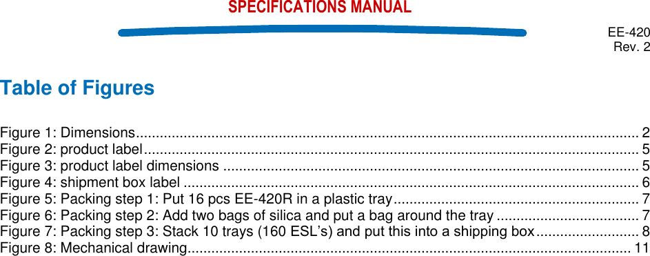  EE-420 Rev. 2    SPECIFICATIONS MANUAL Table of Figures  Figure 1: Dimensions ............................................................................................................................... 2 Figure 2: product label ............................................................................................................................. 5 Figure 3: product label dimensions ......................................................................................................... 5 Figure 4: shipment box label ................................................................................................................... 6 Figure 5: Packing step 1: Put 16 pcs EE-420R in a plastic tray .............................................................. 7 Figure 6: Packing step 2: Add two bags of silica and put a bag around the tray .................................... 7 Figure 7: Packing step 3: Stack 10 trays (160  .......................... 8 Figure 8: Mechanical drawing................................................................................................................ 11    