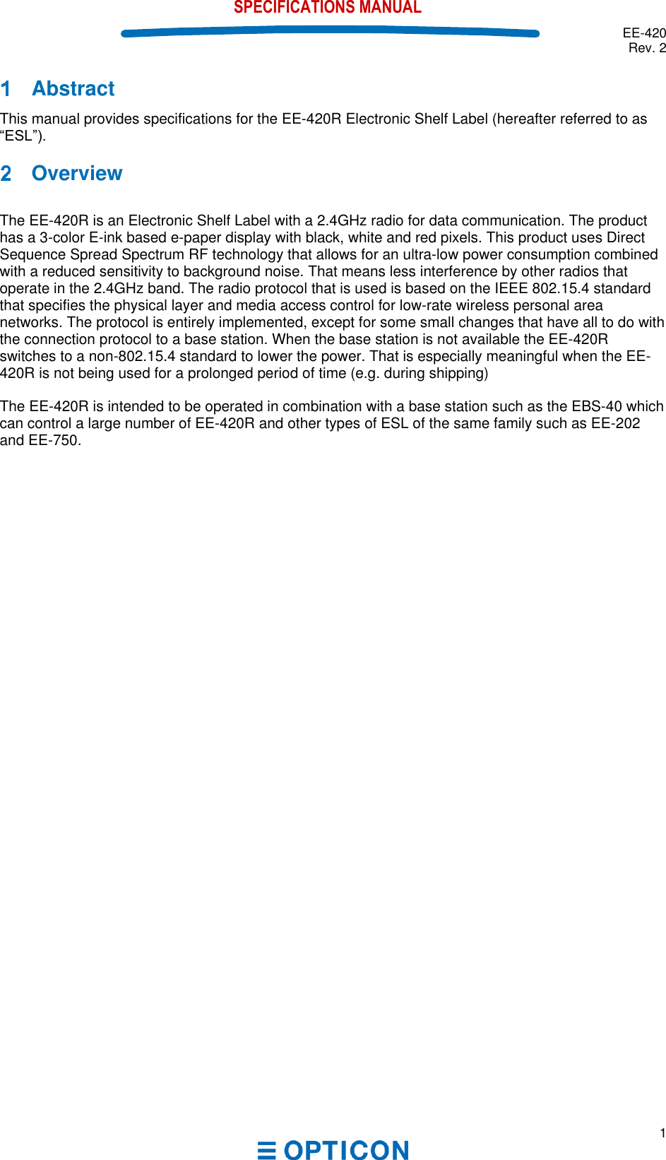  EE-420 Rev. 2  1  SPECIFICATIONS MANUAL   Abstract This manual provides specifications for the EE-420R Electronic Shelf Label (hereafter referred to as     Overview  The EE-420R is an Electronic Shelf Label with a 2.4GHz radio for data communication. The product has a 3-color E-ink based e-paper display with black, white and red pixels. This product uses Direct Sequence Spread Spectrum RF technology that allows for an ultra-low power consumption combined with a reduced sensitivity to background noise. That means less interference by other radios that operate in the 2.4GHz band. The radio protocol that is used is based on the IEEE 802.15.4 standard that specifies the physical layer and media access control for low-rate wireless personal area networks. The protocol is entirely implemented, except for some small changes that have all to do with the connection protocol to a base station. When the base station is not available the EE-420R switches to a non-802.15.4 standard to lower the power. That is especially meaningful when the EE-420R is not being used for a prolonged period of time (e.g. during shipping)   The EE-420R is intended to be operated in combination with a base station such as the EBS-40 which can control a large number of EE-420R and other types of ESL of the same family such as EE-202 and EE-750.    