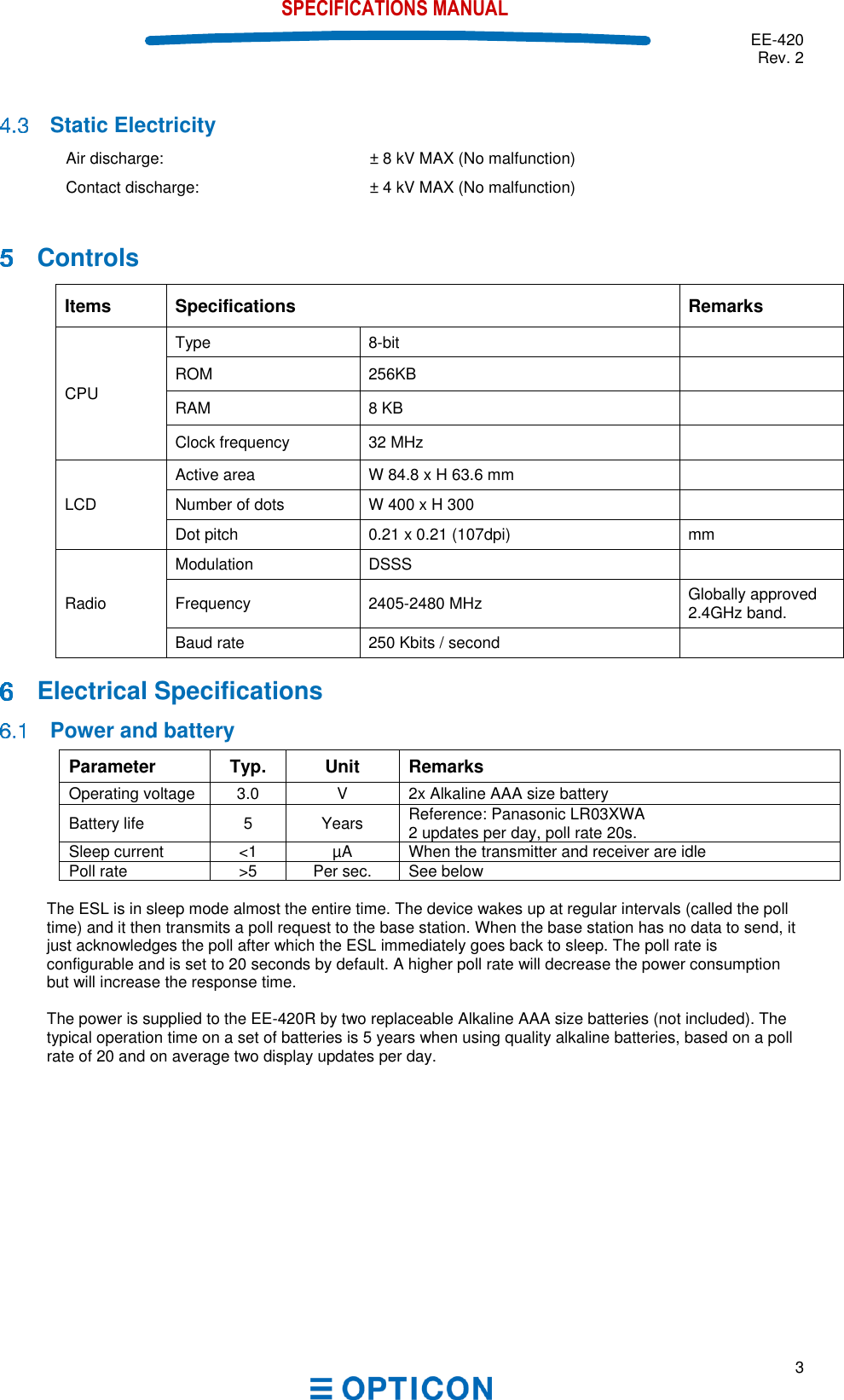  EE-420 Rev. 2  3  SPECIFICATIONS MANUAL   Static Electricity Air discharge: ± 8 kV MAX (No malfunction)  Contact discharge: ± 4 kV MAX (No malfunction)     Controls Items Specifications Remarks CPU Type 8-bit   ROM 256KB  RAM 8 KB  Clock frequency 32 MHz  LCD Active area W 84.8 x H 63.6 mm  Number of dots W 400 x H 300  Dot pitch 0.21 x 0.21 (107dpi) mm Radio Modulation DSSS  Frequency 2405-2480 MHz Globally approved 2.4GHz band. Baud rate 250 Kbits / second     Electrical Specifications  Power and battery Parameter Typ. Unit Remarks Operating voltage 3.0 V 2x Alkaline AAA size battery  Battery life 5 Years Reference: Panasonic LR03XWA  2 updates per day, poll rate 20s. Sleep current &lt;1 µA When the transmitter and receiver are idle Poll rate &gt;5  Per sec. See below  The ESL is in sleep mode almost the entire time. The device wakes up at regular intervals (called the poll time) and it then transmits a poll request to the base station. When the base station has no data to send, it just acknowledges the poll after which the ESL immediately goes back to sleep. The poll rate is configurable and is set to 20 seconds by default. A higher poll rate will decrease the power consumption but will increase the response time.   The power is supplied to the EE-420R by two replaceable Alkaline AAA size batteries (not included). The typical operation time on a set of batteries is 5 years when using quality alkaline batteries, based on a poll rate of 20 and on average two display updates per day.    