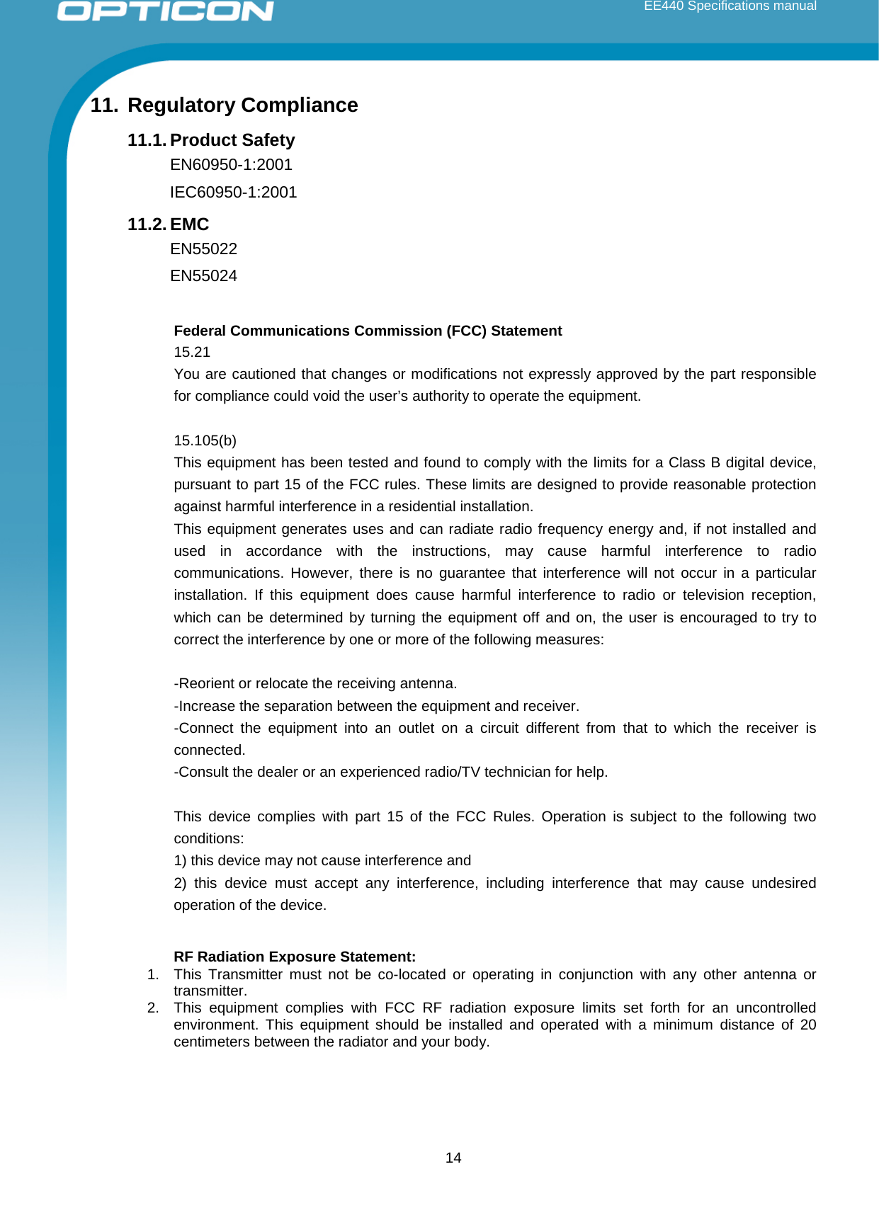  EE440 Specifications manual       11. Regulatory Compliance 11.1. Product Safety EN60950-1:2001 IEC60950-1:2001 11.2. EMC EN55022 EN55024  Federal Communications Commission (FCC) Statement 15.21 You are cautioned that changes or modifications not expressly approved by the part responsible for compliance could void the user’s authority to operate the equipment.  15.105(b) This equipment has been tested and found to comply with the limits for a Class B digital device, pursuant to part 15 of the FCC rules. These limits are designed to provide reasonable protection against harmful interference in a residential installation. This equipment generates uses and can radiate radio frequency energy and, if not installed and used in accordance with the instructions, may cause harmful interference to radio communications. However, there is no guarantee that interference will not occur in a particular installation. If this equipment does cause harmful interference to radio or television reception, which can be determined by turning the equipment off and on, the user is encouraged to try to correct the interference by one or more of the following measures:  -Reorient or relocate the receiving antenna. -Increase the separation between the equipment and receiver. -Connect the equipment into an outlet on a circuit different from that to which the receiver is connected. -Consult the dealer or an experienced radio/TV technician for help.  This device complies with part 15 of the FCC Rules. Operation is subject to the following two conditions:  1) this device may not cause interference and 2) this device must accept any interference, including interference that may cause  undesired operation of the device.   RF Radiation Exposure Statement: 1. This Transmitter must not be co-located or operating in conjunction with any other antenna or transmitter. 2. This equipment complies with FCC RF radiation exposure limits set forth for an uncontrolled environment. This equipment should be installed and operated with a minimum distance of 20 centimeters between the radiator and your body.    14 