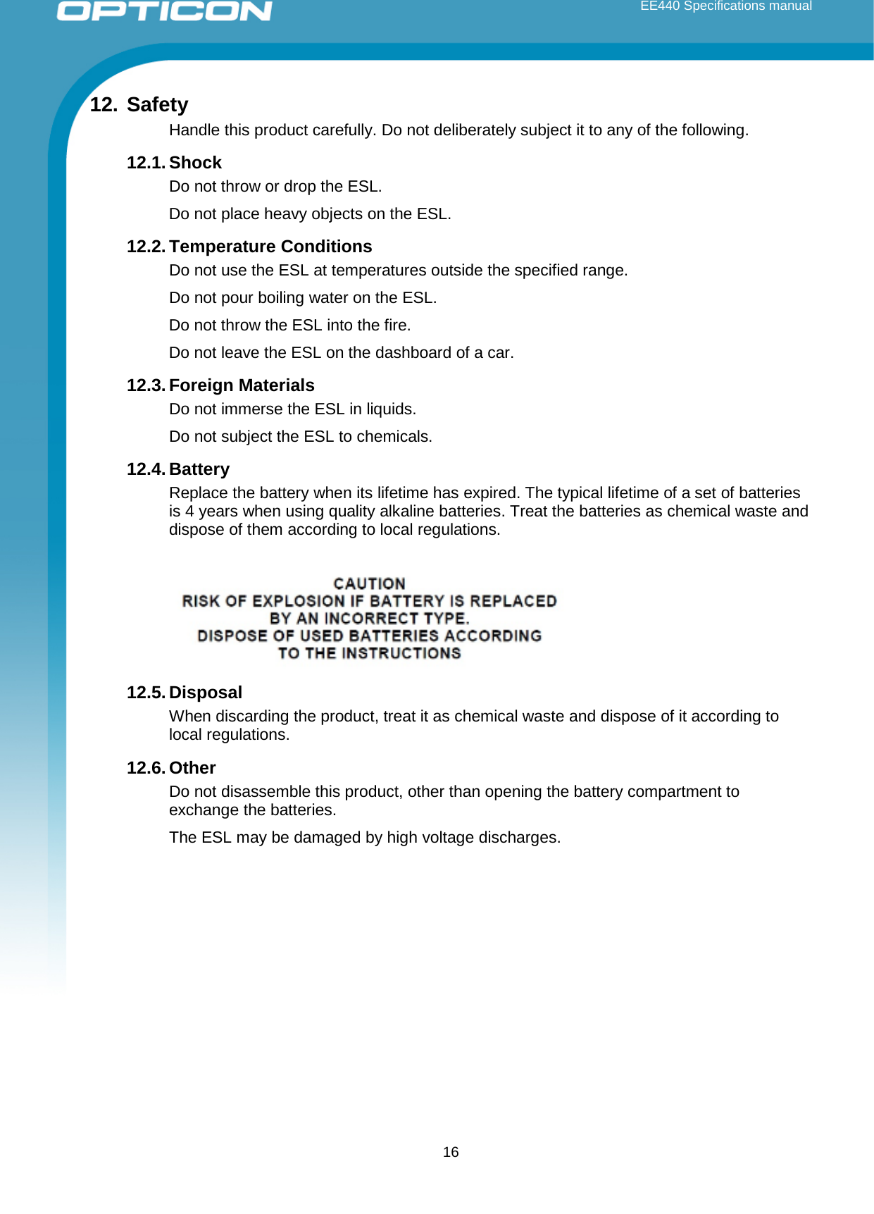  EE440 Specifications manual       12. Safety Handle this product carefully. Do not deliberately subject it to any of the following.  12.1. Shock Do not throw or drop the ESL.  Do not place heavy objects on the ESL. 12.2. Temperature Conditions Do not use the ESL at temperatures outside the specified range.  Do not pour boiling water on the ESL.  Do not throw the ESL into the fire. Do not leave the ESL on the dashboard of a car. 12.3. Foreign Materials Do not immerse the ESL in liquids. Do not subject the ESL to chemicals. 12.4. Battery Replace the battery when its lifetime has expired. The typical lifetime of a set of batteries is 4 years when using quality alkaline batteries. Treat the batteries as chemical waste and dispose of them according to local regulations.    12.5. Disposal When discarding the product, treat it as chemical waste and dispose of it according to local regulations. 12.6. Other Do not disassemble this product, other than opening the battery compartment to exchange the batteries. The ESL may be damaged by high voltage discharges.     16 