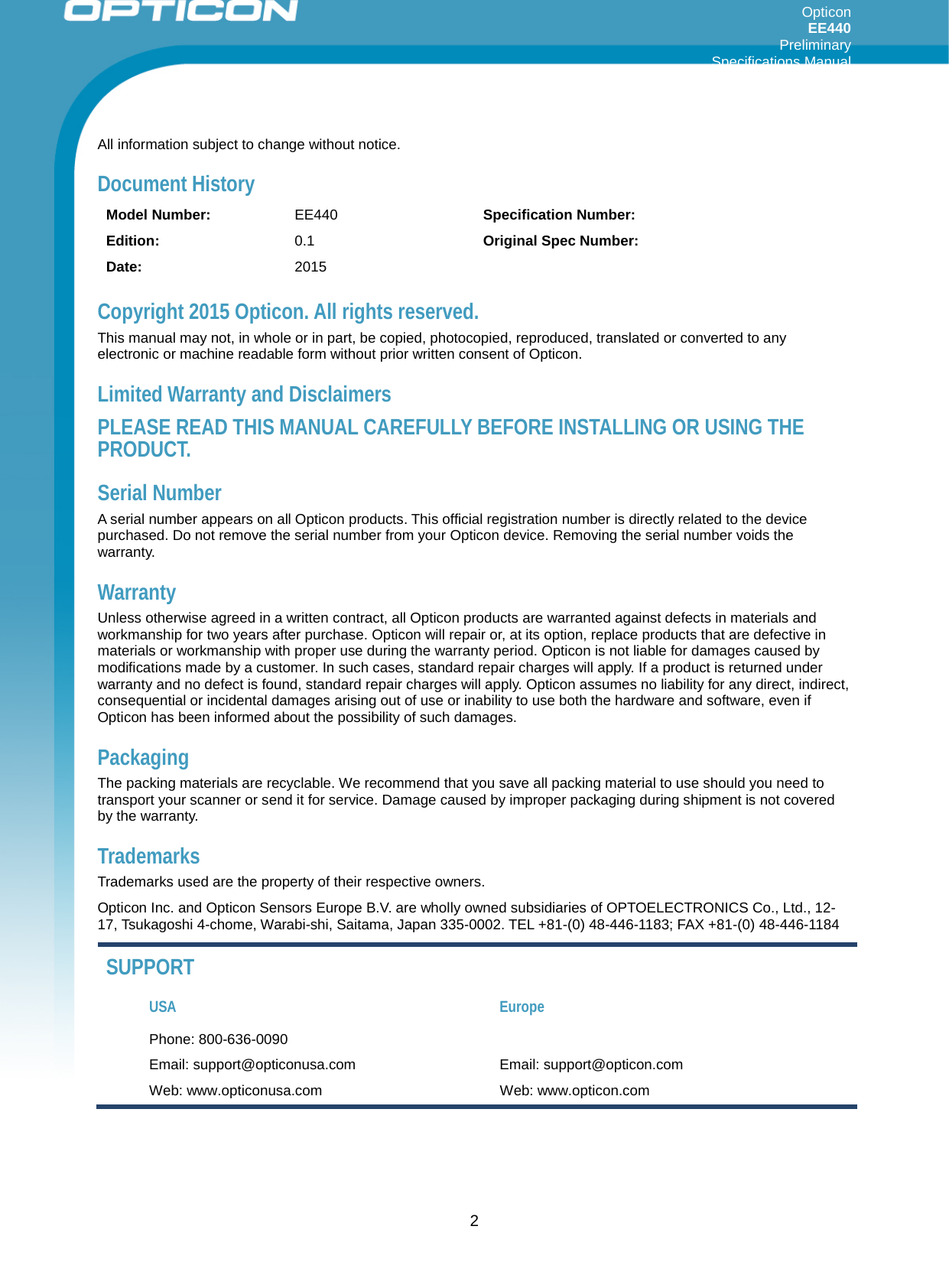 Opticon EE440  Preliminary Specifications Manual     All information subject to change without notice. Document History Model Number: EE440  Specification Number:  Edition: 0.1 Original Spec Number:  Date: 2015    Copyright 2015 Opticon. All rights reserved. This manual may not, in whole or in part, be copied, photocopied, reproduced, translated or converted to any electronic or machine readable form without prior written consent of Opticon. Limited Warranty and Disclaimers PLEASE READ THIS MANUAL CAREFULLY BEFORE INSTALLING OR USING THE PRODUCT. Serial Number  A serial number appears on all Opticon products. This official registration number is directly related to the device purchased. Do not remove the serial number from your Opticon device. Removing the serial number voids the warranty. Warranty Unless otherwise agreed in a written contract, all Opticon products are warranted against defects in materials and workmanship for two years after purchase. Opticon will repair or, at its option, replace products that are defective in materials or workmanship with proper use during the warranty period. Opticon is not liable for damages caused by modifications made by a customer. In such cases, standard repair charges will apply. If a product is returned under warranty and no defect is found, standard repair charges will apply. Opticon assumes no liability for any direct, indirect, consequential or incidental damages arising out of use or inability to use both the hardware and software, even if Opticon has been informed about the possibility of such damages.  Packaging The packing materials are recyclable. We recommend that you save all packing material to use should you need to transport your scanner or send it for service. Damage caused by improper packaging during shipment is not covered by the warranty. Trademarks Trademarks used are the property of their respective owners. Opticon Inc. and Opticon Sensors Europe B.V. are wholly owned subsidiaries of OPTOELECTRONICS Co., Ltd., 12-17, Tsukagoshi 4-chome, Warabi-shi, Saitama, Japan 335-0002. TEL +81-(0) 48-446-1183; FAX +81-(0) 48-446-1184 SUPPORT USA Europe Phone: 800-636-0090   Email: support@opticonusa.com Email: support@opticon.com Web: www.opticonusa.com Web: www.opticon.com   2 