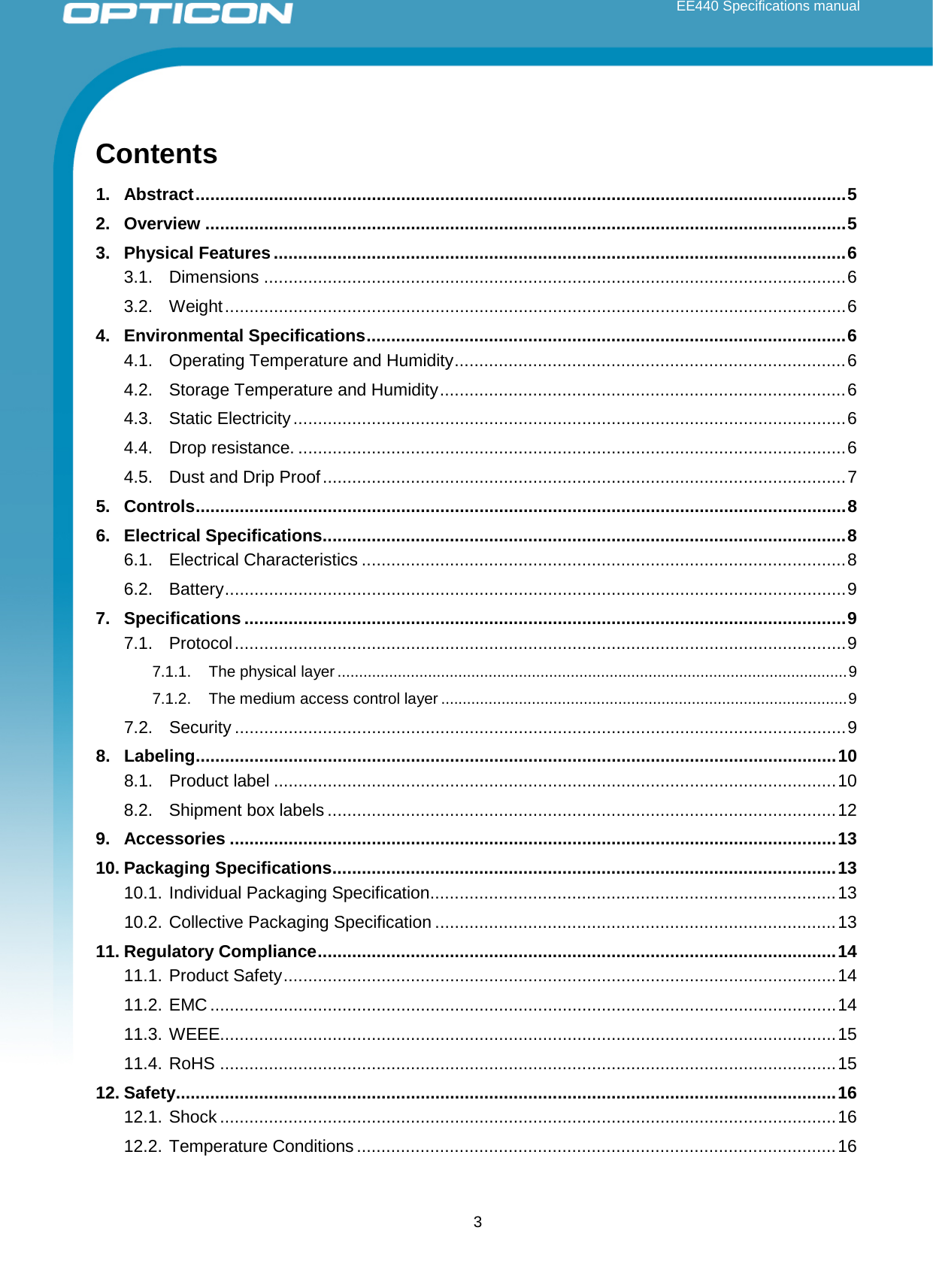 EE440 Specifications manual  Contents 1. Abstract ..................................................................................................................................... 5 2. Overview ................................................................................................................................... 5 3. Physical Features ..................................................................................................................... 6 3.1. Dimensions ....................................................................................................................... 6 3.2. Weight ............................................................................................................................... 6 4. Environmental Specifications .................................................................................................. 6 4.1. Operating Temperature and Humidity ................................................................................ 6 4.2. Storage Temperature and Humidity ................................................................................... 6 4.3. Static Electricity ................................................................................................................. 6 4.4. Drop resistance. ................................................................................................................ 6 4.5. Dust and Drip Proof ........................................................................................................... 7 5. Controls ..................................................................................................................................... 8 6. Electrical Specifications ........................................................................................................... 8 6.1. Electrical Characteristics ................................................................................................... 8 6.2. Battery ............................................................................................................................... 9 7. Specifications ........................................................................................................................... 9 7.1. Protocol ............................................................................................................................. 9 7.1.1. The physical layer ...................................................................................................................... 9 7.1.2. The medium access control layer .............................................................................................. 9 7.2. Security ............................................................................................................................. 9 8. Labeling ................................................................................................................................... 10 8.1. Product label ................................................................................................................... 10 8.2. Shipment box labels ........................................................................................................ 12 9. Accessories ............................................................................................................................ 13 10. Packaging Specifications ....................................................................................................... 13 10.1. Individual Packaging Specification ................................................................................... 13 10.2. Collective Packaging Specification .................................................................................. 13 11. Regulatory Compliance .......................................................................................................... 14 11.1. Product Safety ................................................................................................................. 14 11.2. EMC ................................................................................................................................ 14 11.3. WEEE.............................................................................................................................. 15 11.4. RoHS .............................................................................................................................. 15 12. Safety ....................................................................................................................................... 16 12.1. Shock .............................................................................................................................. 16 12.2. Temperature Conditions .................................................................................................. 16  3 