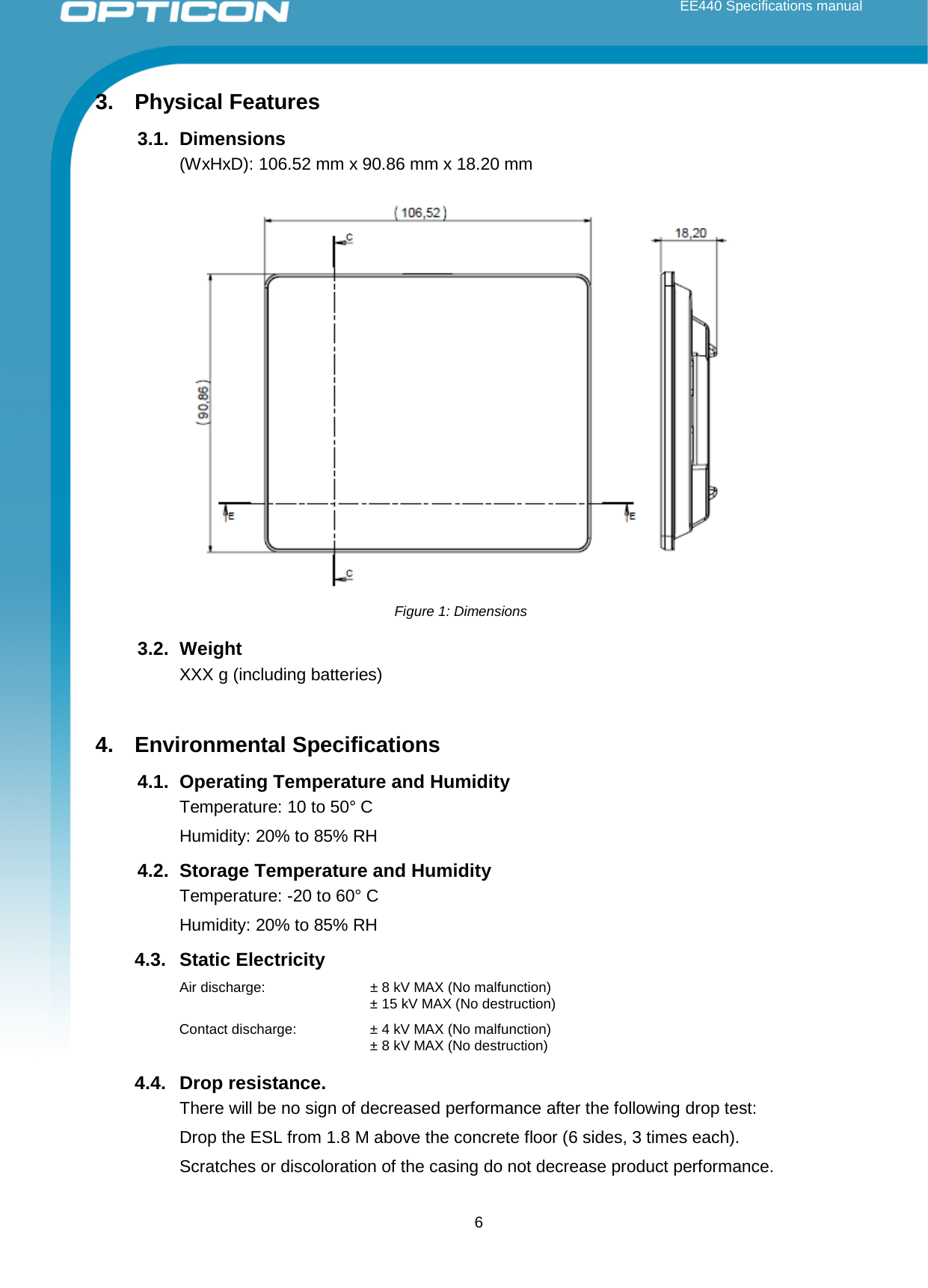  EE440 Specifications manual       3. Physical Features 3.1. Dimensions (WxHxD): 106.52 mm x 90.86 mm x 18.20 mm 3.2. Weight XXX g (including batteries)  4. Environmental Specifications 4.1. Operating Temperature and Humidity Temperature: 10 to 50° C Humidity: 20% to 85% RH 4.2. Storage Temperature and Humidity Temperature: -20 to 60° C Humidity: 20% to 85% RH 4.3. Static Electricity Air discharge: ± 8 kV MAX (No malfunction)  ± 15 kV MAX (No destruction) Contact discharge: ± 4 kV MAX (No malfunction)  ± 8 kV MAX (No destruction) 4.4. Drop resistance.  There will be no sign of decreased performance after the following drop test: Drop the ESL from 1.8 M above the concrete floor (6 sides, 3 times each). Scratches or discoloration of the casing do not decrease product performance.  Figure 1: Dimensions  6 