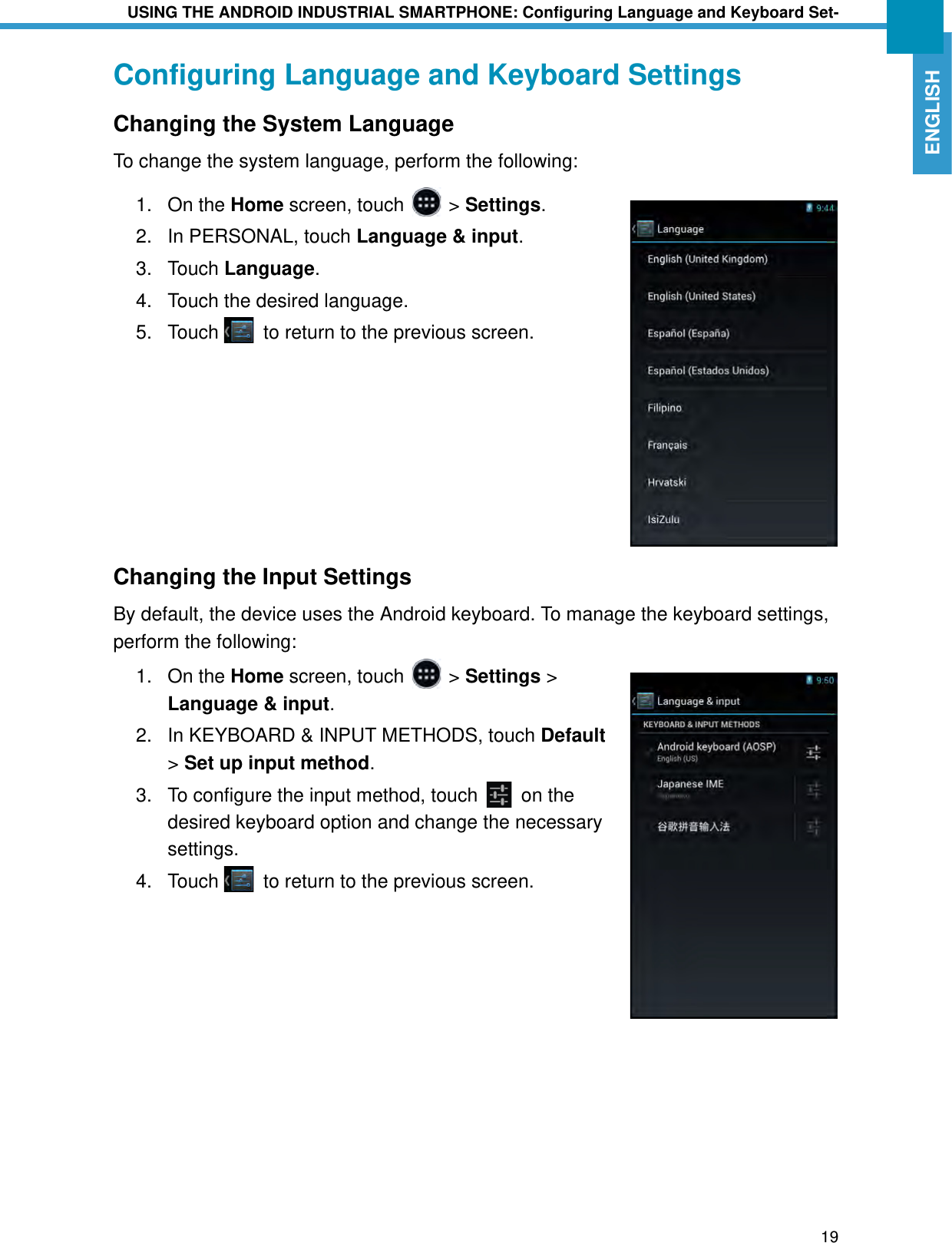 USING THE ANDROID INDUSTRIAL SMARTPHONE: Configuring Language and Keyboard Set-19ENGLISHConfiguring Language and Keyboard SettingsChanging the System LanguageTo change the system language, perform the following:1. On the Home screen, touch   &gt; Settings.2. In PERSONAL, touch Language &amp; input.3. Touch Language. 4. Touch the desired language.5. Touch   to return to the previous screen.Changing the Input SettingsBy default, the device uses the Android keyboard. To manage the keyboard settings, perform the following:1. On the Home screen, touch   &gt; Settings &gt; Language &amp; input.2. In KEYBOARD &amp; INPUT METHODS, touch Default &gt; Set up input method.3. To configure the input method, touch   on the desired keyboard option and change the necessary settings.4. Touch   to return to the previous screen.