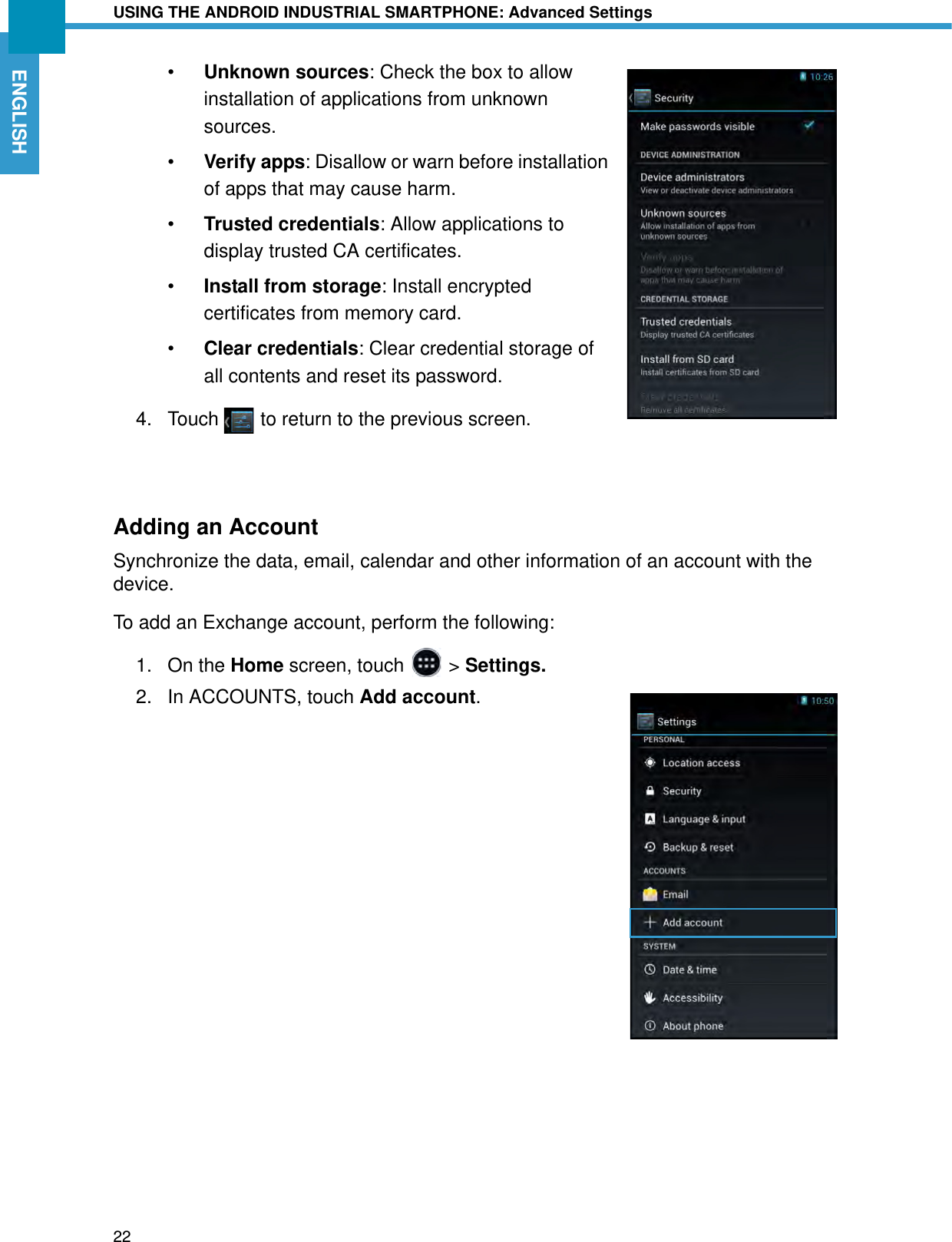 USING THE ANDROID INDUSTRIAL SMARTPHONE: Advanced Settings22ENGLISH•Unknown sources: Check the box to allow installation of applications from unknown sources.•Verify apps: Disallow or warn before installation of apps that may cause harm.•Trusted credentials: Allow applications to display trusted CA certificates.•Install from storage: Install encrypted certificates from memory card.•Clear credentials: Clear credential storage of all contents and reset its password.4. Touch   to return to the previous screen.Adding an AccountSynchronize the data, email, calendar and other information of an account with the device.To add an Exchange account, perform the following:1. On the Home screen, touch   &gt; Settings.2. In ACCOUNTS, touch Add account.