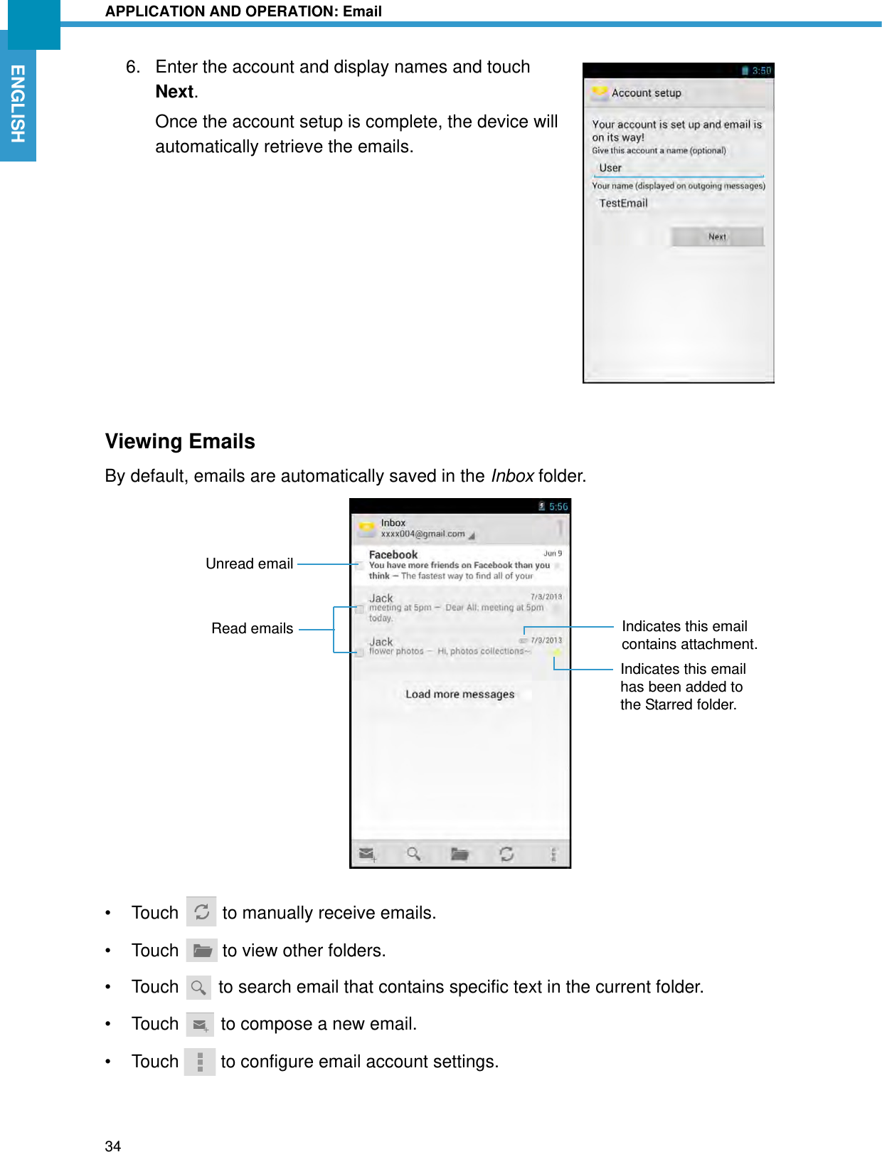 APPLICATION AND OPERATION: Email34ENGLISH6. Enter the account and display names and touch Next.Once the account setup is complete, the device will automatically retrieve the emails.Viewing EmailsBy default, emails are automatically saved in the Inbox folder.• Touch   to manually receive emails.• Touch   to view other folders.• Touch   to search email that contains specific text in the current folder.• Touch   to compose a new email.• Touch   to configure email account settings.Indicates this email contains attachment.Unread emailRead emailsIndicates this email has been added to the Starred folder.