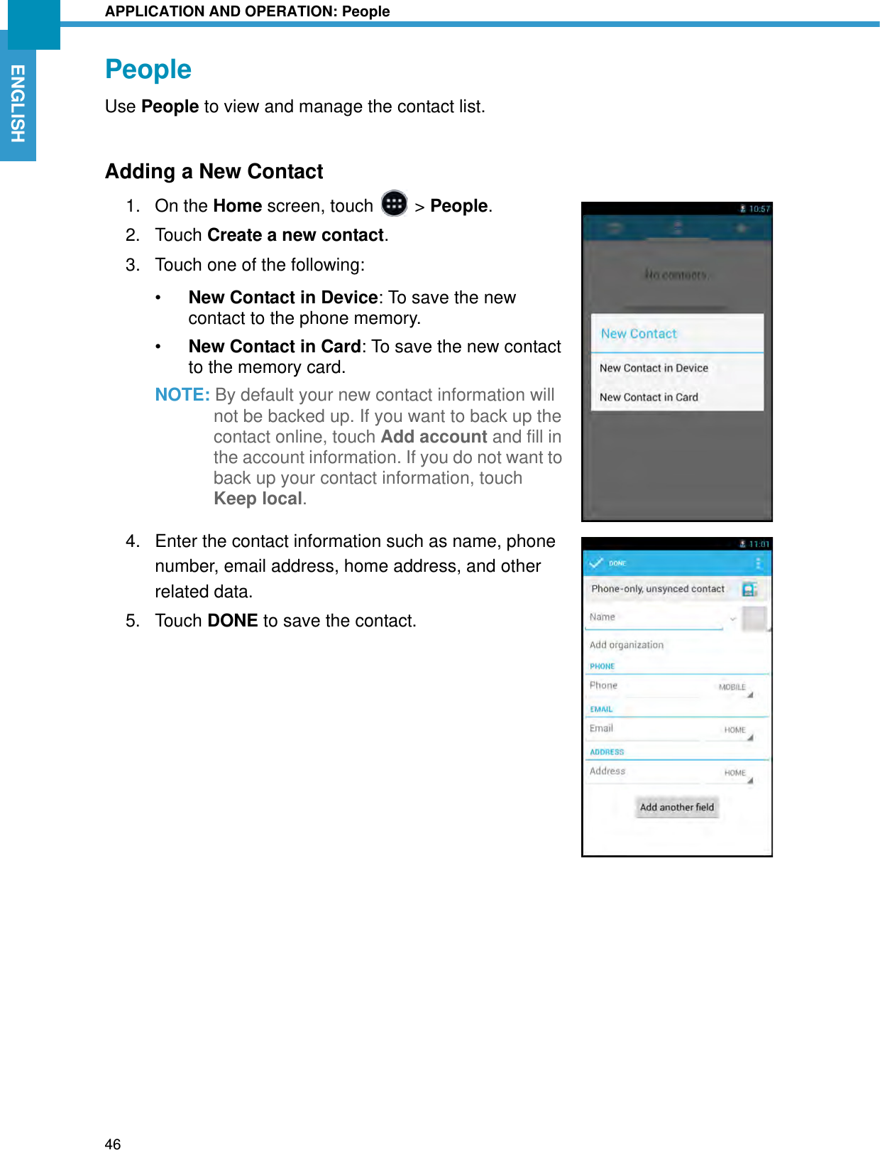 APPLICATION AND OPERATION: People46ENGLISHPeopleUse People to view and manage the contact list.Adding a New Contact1. On the Home screen, touch   &gt; People.2. Touch Create a new contact. 3. Touch one of the following:•New Contact in Device: To save the new contact to the phone memory.•New Contact in Card: To save the new contact to the memory card.NOTE: By default your new contact information will not be backed up. If you want to back up the contact online, touch Add account and fill in the account information. If you do not want to back up your contact information, touch Keep local.4. Enter the contact information such as name, phone number, email address, home address, and other related data.5. Touch DONE to save the contact.