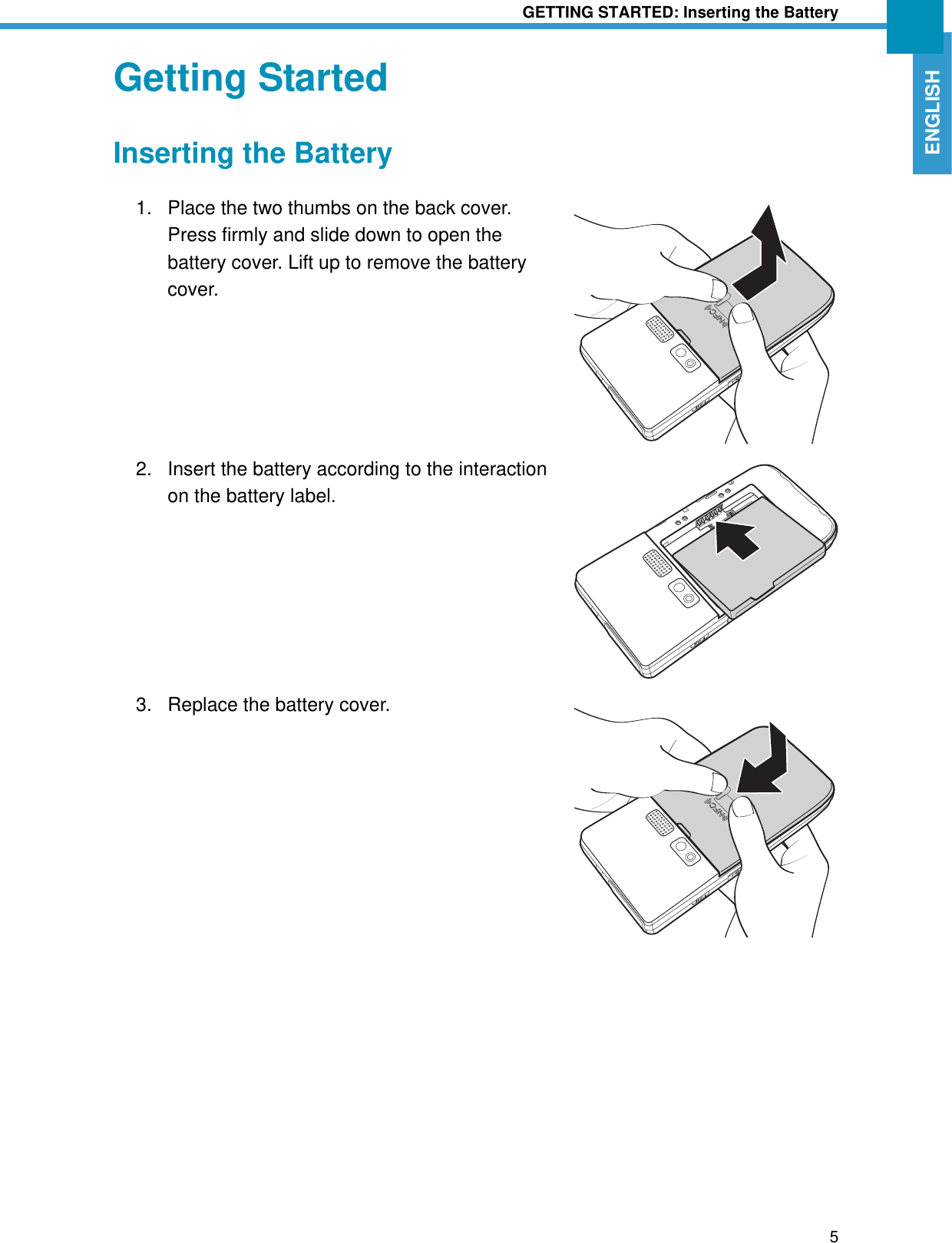 GETTING STARTED: Inserting the Battery5ENGLISHGetting StartedInserting the Battery1. Place the two thumbs on the back cover. Press firmly and slide down to open the battery cover. Lift up to remove the battery cover.2. Insert the battery according to the interaction on the battery label.3. Replace the battery cover.