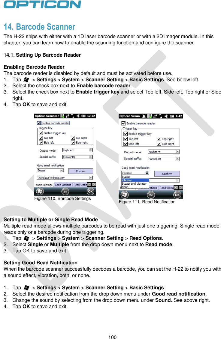 100   100 14. Barcode Scanner The H-22 ships with either with a 1D laser barcode scanner or with a 2D imager module. In this chapter, you can learn how to enable the scanning function and configure the scanner.  14.1. Setting Up Barcode Reader  Enabling Barcode Reader The barcode reader is disabled by default and must be activated before use.  1.  Tap        &gt; Settings &gt; System &gt; Scanner Setting &gt; Basic Settings. See below left. 2.  Select the check box next to Enable barcode reader.  3.  Select the check box next to Enable trigger key and select Top left, Side left, Top right or Side right. 4.  Tap OK to save and exit.   Figure 110. Barcode Settings    Figure 111. Read Notification    Setting to Multiple or Single Read Mode Multiple read mode allows multiple barcodes to be read with just one triggering. Single read mode reads only one barcode during one triggering. 1.  Tap        &gt; Settings &gt; System &gt; Scanner Setting &gt; Read Options. 2.  Select Single or Multiple from the drop down menu next to Read mode. 3.  Tap OK to save and exit.  Setting Good Read Notification When the barcode scanner successfully decodes a barcode, you can set the H-22 to notify you with a sound effect, vibration, both, or none.  1.  Tap        &gt; Settings &gt; System &gt; Scanner Setting &gt; Basic Settings. 2.  Select the desired notification from the drop down menu under Good read notification.  3.  Change the sound by selecting from the drop down menu under Sound. See above right. 4.  Tap OK to save and exit.    