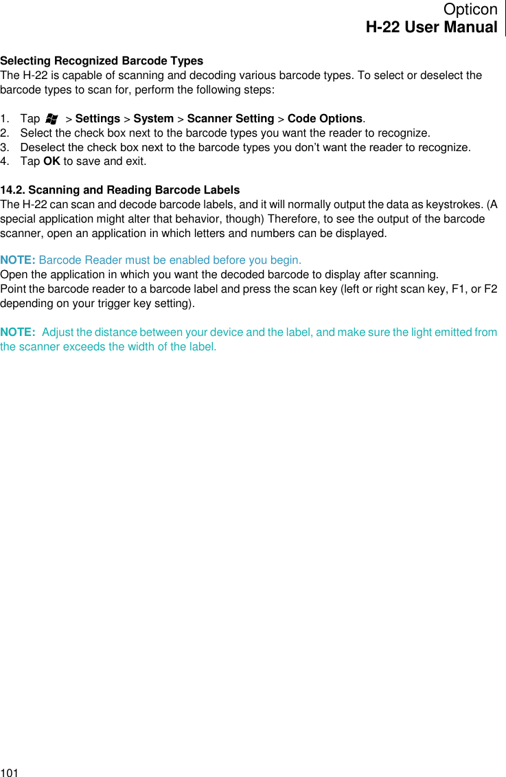 Opticon H-22 User Manual    101 Selecting Recognized Barcode Types The H-22 is capable of scanning and decoding various barcode types. To select or deselect the barcode types to scan for, perform the following steps:  1.  Tap        &gt; Settings &gt; System &gt; Scanner Setting &gt; Code Options. 2.  Select the check box next to the barcode types you want the reader to recognize. 3. Deselect the check box next to the barcode types you don’t want the reader to recognize. 4.  Tap OK to save and exit.  14.2. Scanning and Reading Barcode Labels The H-22 can scan and decode barcode labels, and it will normally output the data as keystrokes. (A special application might alter that behavior, though) Therefore, to see the output of the barcode scanner, open an application in which letters and numbers can be displayed.  NOTE: Barcode Reader must be enabled before you begin. Open the application in which you want the decoded barcode to display after scanning. Point the barcode reader to a barcode label and press the scan key (left or right scan key, F1, or F2 depending on your trigger key setting).  NOTE:  Adjust the distance between your device and the label, and make sure the light emitted from the scanner exceeds the width of the label. 